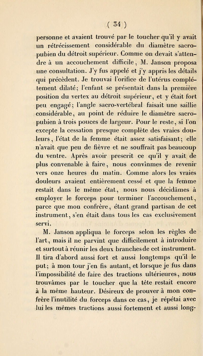 personne et avaient trouvé par le toucher qu'il y avait un rétrécissement considérable du diamètre sacro- pubien du détroit supérieur. Comme on devait s'atten- dre à un accouchement difficile, M. Janson proposa une consultation. J'y fus appelé et j'y appris les détails qui précèdent. Je trouvai l'orifice de l'utérus complè- tement dilaté; l'enfant se présentait dans la première position du vertex au détroit supérieur, et y était fort peu engagé; l'angle sacro-vertébral faisait une saillie considérable, au point de réduire le diamètre sacro- pubien à trois pouces de largeur. Pour le reste, si l'on excepte la cessation presque complète des vraies dou- leurs, l'état de la femme était assez satisfaisant; elle n'avait que peu de fièvre et ne souffrait pas beaucoup du ventre. Après avoir prescrit ce qu'il y avait de plus convenable à faire, nous convînmes de revenir vers onze heures du matin. Comme alors les vraies douleurs avaient entièrement cessé et que la femme restait dans le même état, nous nous décidâmes à employer le forceps pour terminer l'accouchement, parce que mon confrère, étant grand partisan de cet instrument, s'en était dans tous les cas exclusivement servi. M. Janson appliqua le forceps selon les règles de l'art, mais il ne parvint que difficilement à introduire et surtout à réunir les deux branchesde cet instrument. Il tira d'abord aussi fort et aussi longtemps qu'il le put; à mon tour j'en fis autant, et lorsque je fus dans l'impossibihté de faire des tractions ultérieures, nous trouvâmes par le loucher que la tête restait encore à la même hauteur. Désireux de prouver à mon con- frère l'inutilité du forceps dans ce cas, je répétai avec lui les mêmes tractions aussi fortement et aussi long-