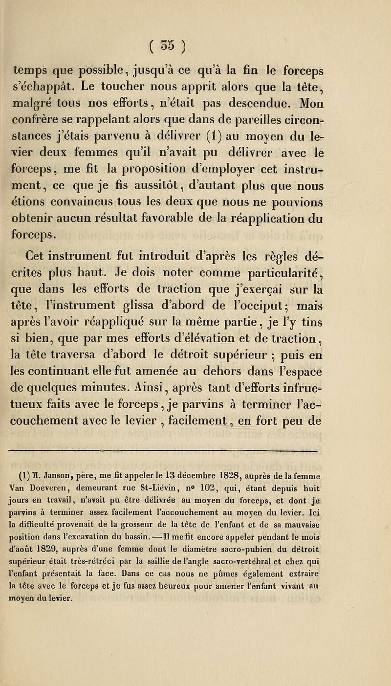 temps que possible, jusqu'à ce qu'à la fin le forceps s'échappât. Le toucher nous apprit alors que la tête, malgré tous nos efforts, n'était pas descendue. Mon confrère se rappelant alors que dans de pareilles circon- stances j'étais parvenu à délivrer (1) au moyen du le- vier deux femmes qu'il n'avait pu délivrer avec le forceps, me fit la proposition d'employer cet instru- ment , ce que je fis aussitôt, d'autant plus que nous étions convaincus tous les deux que nous ne pouvions obtenir aucun résultat favorable de la réapplication du forceps. Cet instrument fut introduit d'après les règles dé- crites plus haut. Je dois noter comme particularité, que dans les efforts de traction que j'exerçai sur la tête, l'instrument glissa d'abord de l'occiput; mais après l'avoir réappliqué sur la même partie, je l'y tins si bien, que par mes efforts d'élévation et de traction, la tête traversa d'abord le détroit supérieur ; puis en les continuant elle fut amenée au dehors dans l'espace de quelques minutes. Ainsi, après tant d'efforts infruc- tueux faits avec le forceps, je parvins à terminer l'ac- couchement avec le levier , facilement, en fort peu de (1) M. Janson, père, me fit appeler le 13 décembre 1828, auprès de la femme Van Doeveren, demeurant rue St-Liévin, n 102, qui, étant depuis huit jours en travail, n'avait pu être délivrée au moyen du forceps, et dont je parvins à terminer assez facilement l'accouchement au moyen du levier. Ici la difficulté provenait de la grosseur de la tête de l'enfant et de sa mauvaise position dans l'excavation du bassin.'—'11 me fit encore appeler pendant le mois d'août 1829, auprès d'une femme dont le diamètre sacro-pubien du détroit supérieur était très-rétréci par la saillie de l'angle sacro-vertébral et chez qui l'enfant présentait la face. Dans ce cas nous ne pûmes également extraire la tête avec le forceps et je fus assez heureux pour amener l'enfant vivant au moyen du levier.