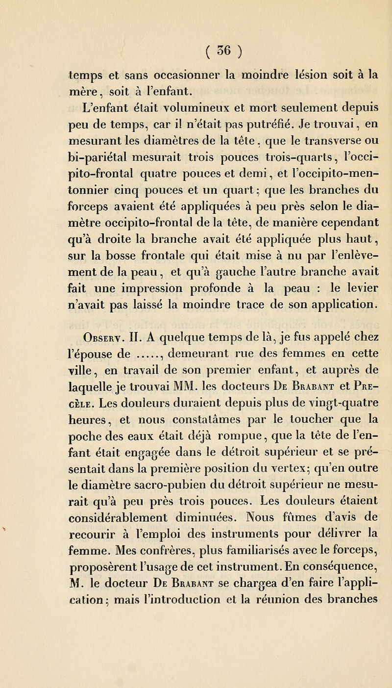 temps et sans occasionner la moindre lésion soit à la mère, soit à l'enfant. L'enfant était volumineux et mort seulement depuis peu de temps, car il n'était pas putréfié. Je trouvai, en mesurant les diamètres de la tête, que le transverse ou bi-pariétal mesurait trois pouces trois-quarts, l'occi- pito-frontal quatre pouces et demi, et l'occipito-men- tonnier cinq pouces et un quart ; que les branches du forceps avaient été appliquées à peu près selon le dia- mètre occipilo-frontal de la tête, de manière cependant qu'à droite la branche avait été appliquée plus haut, sur la bosse frontale qui était mise à nu par l'enlève- ment de la peau, et qu'à gauche l'autre branche avait fait une impression profonde à la peau : le levier n'avait pas laissé la moindre trace de son application. Observ. II. A quelque temps de là, je fus appelé chez l'épouse de , demeurant rue des femmes en cette ville, en travail de son premier enfant, et auprès de laquelle je trouvai MM. les docteurs De Brabant et Pre- CELE. Les douleurs duraient depuis plus de vingt-quatre heures, et nous constatâmes par le toucher que la poche des eaux était déjà rompue, que la tête de l'en- fant était engagée dans le détroit supérieur et se pré- sentait dans la première position du vertex; qu'en outre le diamètre sacro-pubien du détroit supérieur ne mesu- rait qu'à peu près trois pouces. Les douleurs étaient considérablement diminuées. Nous fûmes d'avis de recourir à l'emploi des instruments pour délivrer la femme. Mes confrères, plus famiharisés avec le forceps, proposèrent l'usage de cet instrument. En conséquence, M. le docteur De Brabant se chargea d'en faire l'appli- cation; mais l'introduction et la réunion des branches