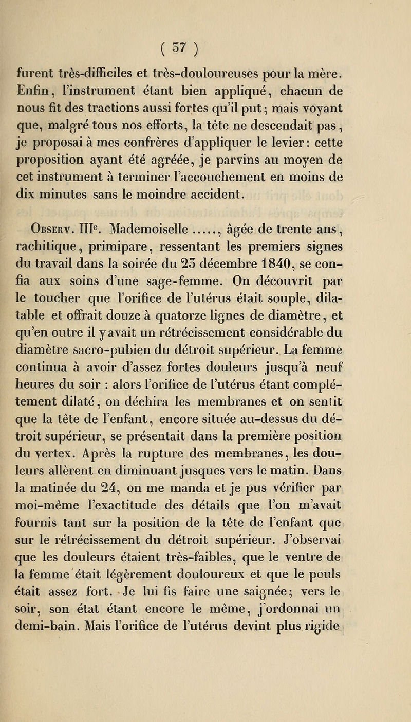 furent très-difficiles et très-douloureuses pour la mère. Enfin, l'instrument étant bien appliqué, chacun de nous fit des tractions aussi fortes qu'il put; mais voyant que, malgré tous nos efforts, la tête ne descendait pas , je proposai à mes confrères d'appliquer le levier: cette proposition ayant été agréée, je parvins au moyen de cet instrument à terminer l'accouchement en moins de dix minutes sans le moindre accident. Observ. III«. Mademoiselle , âgée de trente ans, rachitique, primipare, ressentant les premiers signes du travail dans la soirée du 25 décembre 1840, se con- fia aux soins d'une sage-femme. On découvrit par le toucher que l'orifice de l'utérus était souple, dila- table et offrait douze à quatorze lignes de diamètre, et qu'en outre il y avait un rétrécissement considérable du diamètre sacro-pubien du détroit supérieur. La femme continua à avoir d'assez fortes douleurs jusqu'à neuf heures du soir : alors l'orifice de l'utérus étant complè- tement dilaté, on déchira les membranes et on senîit que la tête de l'enfant, encore située au-dessus du dé- troit supérieur, se présentait dans la première position du vertex. Après la rupture des membranes, les dou- leurs allèrent en diminuant jusques vers le matin. Dans la matinée du 24, on me manda et je pus vérifier par moi-même l'exactitude des détails que l'on m'avait fournis tant sur la position de la tête de l'enfant que sur le rétrécissement du détroit supérieur. J'observai que les douleurs étaient très-faibles, que le ventre de la femme était légèrement douloureux et que le pouls était assez fort. Je lui fis faire une saignée; vers le soir, son état étant encore le même, j'ordonnai un demi-bain. Mais l'orifice de l'utérus devint plus rigide