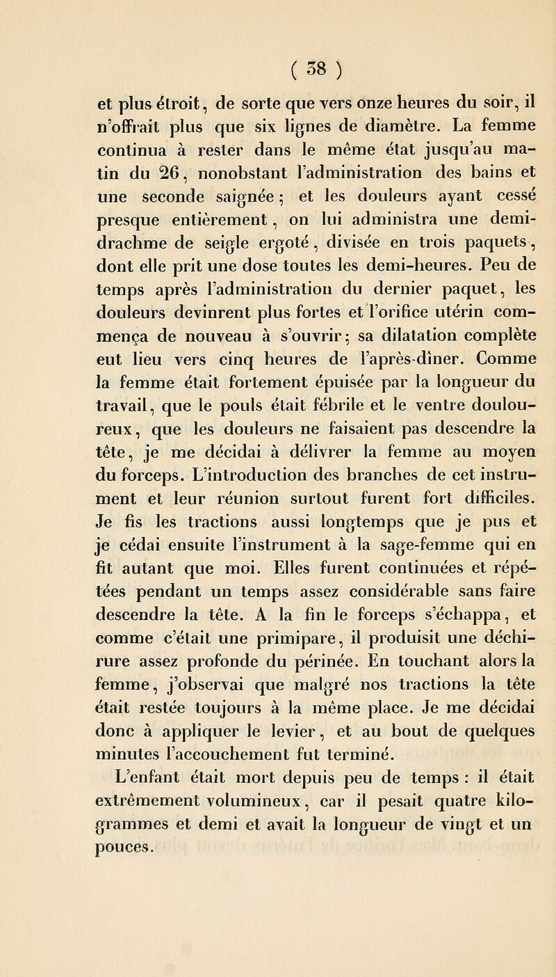 et plus étroit, de sorte que vers onze heures du soir, il n'offiait plus que six lignes de diamètre. La femme continua à rester dans le même état jusqu'au ma- tin du 26, nonobstant l'administration des bains et une seconde saignée ; et les douleurs ayant cessé presque entièrement, on lui administra une demi- drachme de seigle ergoté, divisée en trois paquets, dont elle prit une dose toutes les demi-heures. Peu de temps après l'administration du dernier paquet, les douleurs devinrent plus fortes et l'orifice utérin com- mença de nouveau à s'ouvrir; sa dilatation complète eut lieu vers cinq heures de l'après-dhier. Comme la femme était fortement épuisée par la longueur du travail, que le pouls était fébrile et le ventre doulou- reux, que les douleurs ne faisaient pas descendre la tête, je me décidai à délivrer la femme au moyen du forceps. L'introduction des branches de cet instru- ment et leur réunion surtout furent fort difficiles. Je fis les tractions aussi longtemps que je pus et je cédai ensuite l'instrument à la sage-femme qui en fit autant que moi. Elles furent continuées et répé- tées pendant un temps assez considérable sans faire descendre la tête. A la fin le forceps s'échappa, et comme c'était une primipare, il produisit une déchi- rure assez profonde du périnée. En touchant alors la femme, j'observai que malgré nos tractions la tête était restée toujours à la même place. Je me décidai donc à appliquer le levier, et au bout de quelques minutes l'accouchement fut terminé. L'enfant était mort depuis peu de temps : il était extrêmement volumineux, car il pesait quatre kilo- grammes et demi et avait la longueur de vingt et un pouces.