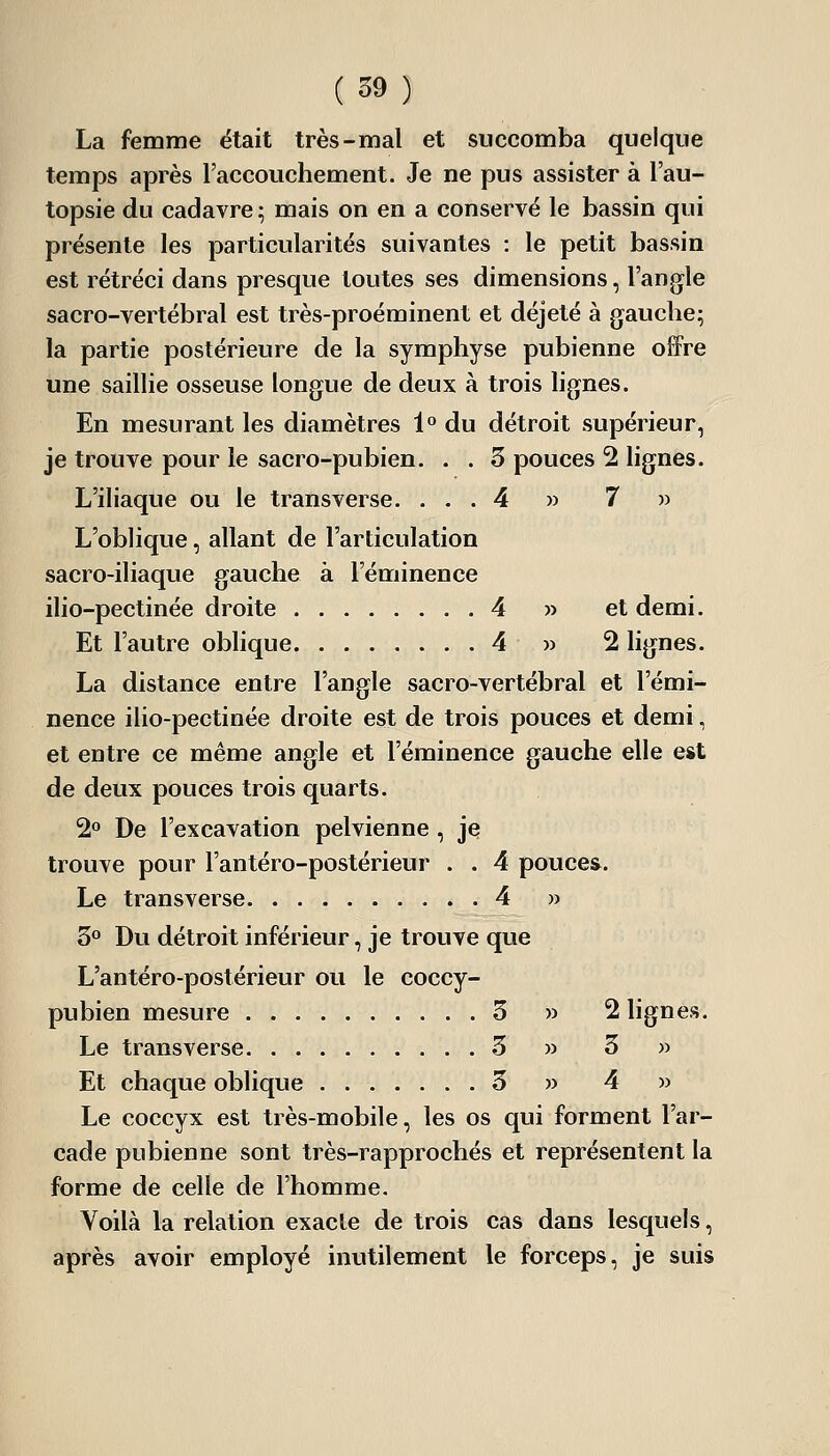 La femme était très-mal et succomba quelque temps après l'accouchement. Je ne pus assister à l'au- topsie du cadavre; mais on en a conservé le bassin qui présente les particularités suivantes : le petit bassin est rétréci dans presque toutes ses dimensions, l'angle sacro-vertébral est très-proéminent et déjeté à gauche; la partie postérieure de la symphyse pubienne offre une saillie osseuse longue de deux à trois lignes. En mesurant les diamètres 1° du détroit supérieur, je trouve pour le sacro-pubien. . . 5 pouces 2 lignes. L'iliaque ou le transverse. ... 4 » 7 » L'oblique, allant de l'articulation sacro-iliaque gauche à l'éminence ilio-pectinée droite 4 » et demi. Et l'autre oblique 4 » 2 lignes. La distance entre l'angle sacro-vertébral et l'émi- nence ilio-pectinée droite est de trois pouces et demi, et entre ce même angle et l'éminence gauche elle est de deux pouces trois quarts. 2° De l'excavation pelvienne, je trouve pour l'antéro-postérieur . . 4 pouces. Le transverse 4 » 3° Du détroit inférieur, je trouve que L'antéro-postérieur ou le coccy- pubien mesure 3 )> 2 lignes. Le transverse 3 » 3 » Et chaque oblique . 3 » 4 » Le coccyx est très-mobile, les os qui forment l'ar- cade pubienne sont très-rapprochés et représentent la forme de celle de l'homme. Voilà la relation exacte de trois cas dans lesquels, après avoir employé inutilement le forceps, je suis