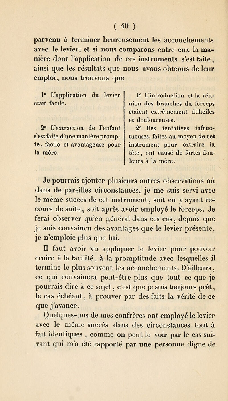 parvenu à terminer heureusement les accouchements avec le levier; et si nous comparons entre eux la ma- nière dont l'application de ces instruments s'est faite, ainsi que les résultats que nous avons obtenus de leur emploi, nous trouvons que 1° L'application du levier était facile. 2° L'extraction de l'enfant s'est faite d'une manière promp- te , facile et avantageuse pour la mère. 1° L'introduction et la réu- nion des branches du forceps étaient extrêmement difficiles et douloureuses. 2° Des tentatives infruc- tueuses, faites au moyen de cet instrument pour extraire la tête, ont causé de fortes dou- leurs à la mère. Je pourrais ajouter plusieurs autres observations où dans de pareilles circonstances, je me suis servi avec le même succès de cet instrument, soit en y ayant re- cours de suite, soit après avoir employé le forceps. Je ferai observer qu'en général dans ces cas, depuis que je suis convaincu des avantages que le levier présente, je n'emploie plus que lui. Il faut avoir vu appliquer le levier pour pouvoir croire à la facilité, à la promptitude avec lesquelles il termine le plus souvent les accouchements. D'ailleurs, ce qui convaincra peut-être plus que tout ce que je pourrais dire à ce sujet, c'est que je suis toujours prêt, le cas échéant, à prouver par des faits la vérité de ce que j'avance. Quelques-uns de mes confrères ont employé le levier avec le même succès dans des circonstances tout à fait identiques , comme on peut le voir par le cas sui- vant qui m'a été rapporté par une personne digne de