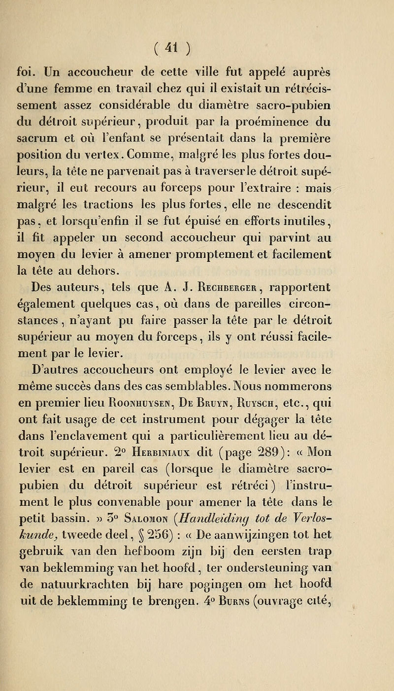 foi. Un accoucheur de cette ville fut appelé auprès d'une femme en travail chez qui il existait un rétrécis- sement assez considérable du diamètre sacro-pubien du détroit supérieur, produit par la proéminence du sacrum et où l'enfant se présentait dans la première position du vertex. Comme, malgré les plus fortes dou- leurs, la tête ne parvenait pas à traverser le détroit supé- rieur, il eut recours au forceps pour l'extraire : mais malgré les tractions les plus fortes, elle ne descendit pas, et lorsqu'enfin il se fut épuisé en efforts inutiles, il fit appeler un second accoucheur qui parvint au moyen du levier à amener promptement et facilement la tête au dehors. Des auteurs, tels que A. J. Rechberger, rapportent également quelques cas, où dans de pareilles circon- stances , n'ayant pu faire passer la tête par le détroit supérieur au moyen du forceps, ils y ont réussi facile- ment par le levier. D'autres accoucheurs ont employé le levier avec le même succès dans des cas semblables. Nous nommerons en premier lieu Roonhuysen, De Bruyn, Ruysch, etc., qui ont fait usage de cet instrument pour dégager la tête dans l'enclavement qui a particulièrement lieu au dé- troit supérieur. 2° Herbiniaux dit (page 289): « Mon levier est en pareil cas (lorsque le diamètre sacro- pubien du détroit supérieur est rétréci ) l'instru- ment le plus convenable pour amener la tête dans le petit bassin. » 3° Salomon {Handleidifig tôt de Verlos- kunde, tweede deel, § 256) : « De aanwijzingen tôt het gebruik van den hefboom zijn bij den eersten trap van beklemming van het hoofd, ter ondersteuning van de natuurkrachten bij hare pogingen om het hoofd uit de beklemming te brengen. 4 Burns (ouvrage cité,