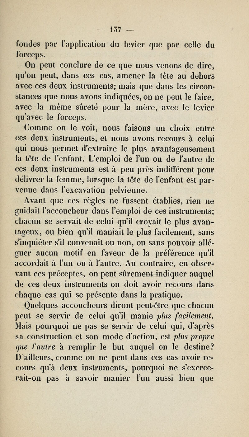 fondes par l'application du levier que par celle du forceps. On peut conclure de ce que nous venons de dire, qu'on peut, dans ces cas, amener la tête au dehors avec ces deux instruments; mais que dans les circon- stances que nous avons indiquées, on ne peut le faire, avec la même sûreté pour la mère, avec le levier qu'avec le forceps. Comme on le voit, nous faisons un choix entre ces deux instruments, et nous avons recours à celui qui nous permet d'extraire le plus avantageusement la tête de l'enfant. L'emploi de l'un ou de l'autre de ces deux instruments est à peu près indifférent pour délivrer la femme, lorsque la tête de l'enfant est par- venue dans l'excavation pelvienne. Avant que ces règles ne fussent établies, rien ne guidait l'accoucheur dans l'emploi de ces instruments; chacun se servait de celui qu'il croyait le plus avan- tageux, ou bien qu'il maniait le plus facilement, sans s'inquiéter s'il convenait ou non, ou sans pouvoir allé- guer aucun motif en faveur de la préférence qu'il accordait à l'un ou à l'autre. Au contraire, en obser- vant ces préceptes, on peut sûrement indiquer auquel de ces deux instruments on doit avoir recours dans chaque cas qui se présente dans la pratique. Quelques accoucheurs diront peut-être que chacun peut se servir de celui qu'il manie plus facilement. Mais pourquoi ne pas se servir de celui qui, d'après sa construction et son mode d'action, est plus propre que l'autre à remplir le but auquel on le destine? D'ailleurs, comme on ne peut dans ces cas avoir re- cours qu'à deux instruments, pourquoi ne s'exerce- rait-on pas à savoir manier l'un aussi bien que