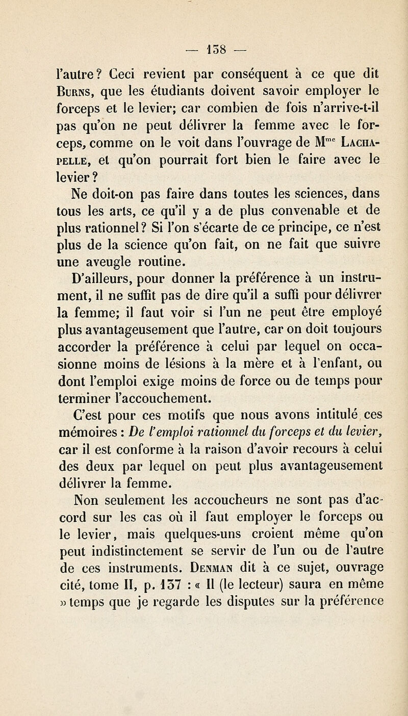 l'aulre? Ceci revient par conséquent à ce que dit BuRNS, que les étudiants doivent savoir employer le forceps et le levier; car combien de fois n'arrive-t-il pas qu'on ne peut délivrer la femme avec le for- ceps, comme on le voit dans l'ouvrage de M' Lacha- PELLE, et qu'on pourrait fort bien le faire avec le levier ? Ne doit-on pas faire dans toutes les sciences, dans tous les arts, ce qu'il y a de plus convenable et de plus rationnel? Si l'on s'écarte de ce principe, ce n'est plus de la science qu'on fait, on ne fait que suivre une aveugle routine. D'ailleurs, pour donner la préférence à un instru- ment, il ne suffit pas de dire qu'il a suffi pour délivrer la femme; il faut voir si l'un ne peut être employé plus avantageusement que l'autre, car on doit toujours accorder la préférence à celui par lequel on occa- sionne moins de lésions à la mère et à l'enfant, ou dont l'emploi exige moins de force ou de temps pour terminer l'accouchement. C'est pour ces motifs que nous avons intitulé ces mémoires : De l'emploi rationnel du forceps et du levier, car il est conforme à la raison d'avoir recours à celui des deux par lequel on peut plus avantageusement délivrer la femme. Non seulement les accoucheurs ne sont pas d'ac- cord sur les cas où il faut employer le forceps ou le levier, mais quelques-uns croient même qu'on peut indistinctement se servir de l'un ou de l'autre de ces instruments. Denman dit à ce sujet, ouvrage cité, tome II, p. 157 : « 11 (le lecteur) saura en même w temps que je regarde les disputes sur la préférence