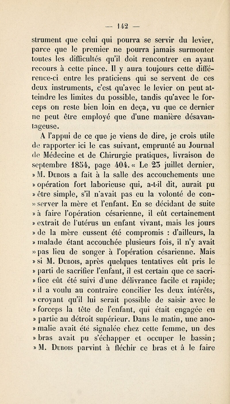 slrument que celui qui pourra se servir du levier, parce que le premier ne pourra jamais surmonter toutes les difficultés qu'il doit rencontrer en ayant recours à cette pince. Il y aura toujours cette diffé- rence-ci entre les praticiens qui se servent de ces deux instruments, c'est qu'avec le levier on peut at- teindre les limites du possible, tandis qu'avec le for- ceps on reste bien loin en deçà, vu que ce dernier ne peut être employé que d'une manière désavan- tageuse. A l'appui de ce que je viens de dire, je crois utile de rapporter ici le cas suivant, emprunté au Journal de Médecine et de Chirurgie pratiques, livraison de septembre 1854, page 404. « Le 23 juillet dernier, » M. Dubois a fait à la salle des accouchements une » opération fort laborieuse qui, a-t-il dit, aurait pu » être simple, s'il n'avait pas eu la volonté de con- » server la mère et l'enfant. En se décidant de suite » à faire l'opération césarienne, il eût certainement B extrait de l'utérus un enfant vivant, mais les jours » de la mère eussent été compromis : d'ailleurs, la y> malade étant accouchée plusieurs fois, il n'y avait » pas lieu de songer à l'opération césarienne. Mais » si M. Dubois, après quelques tentatives eût pris le » parti de sacrifier l'enfant, il est certain que ce sacri- » fice eût été suivi d'une délivrance facile et rapide; » il a voulu au contraire concilier les deux intérêts, » croyant qu'il lui serait possible de saisir avec le » forceps la tête de l'enfant, qui était engagée en » partie au détroit supérieur. Dans le matin, une ano- » malie avait été signalée chez cette femme, un des » bras avait pu s'échapper et occuper le bassin ; » M. Dubois parvint à fléchir ce bras et â le faire