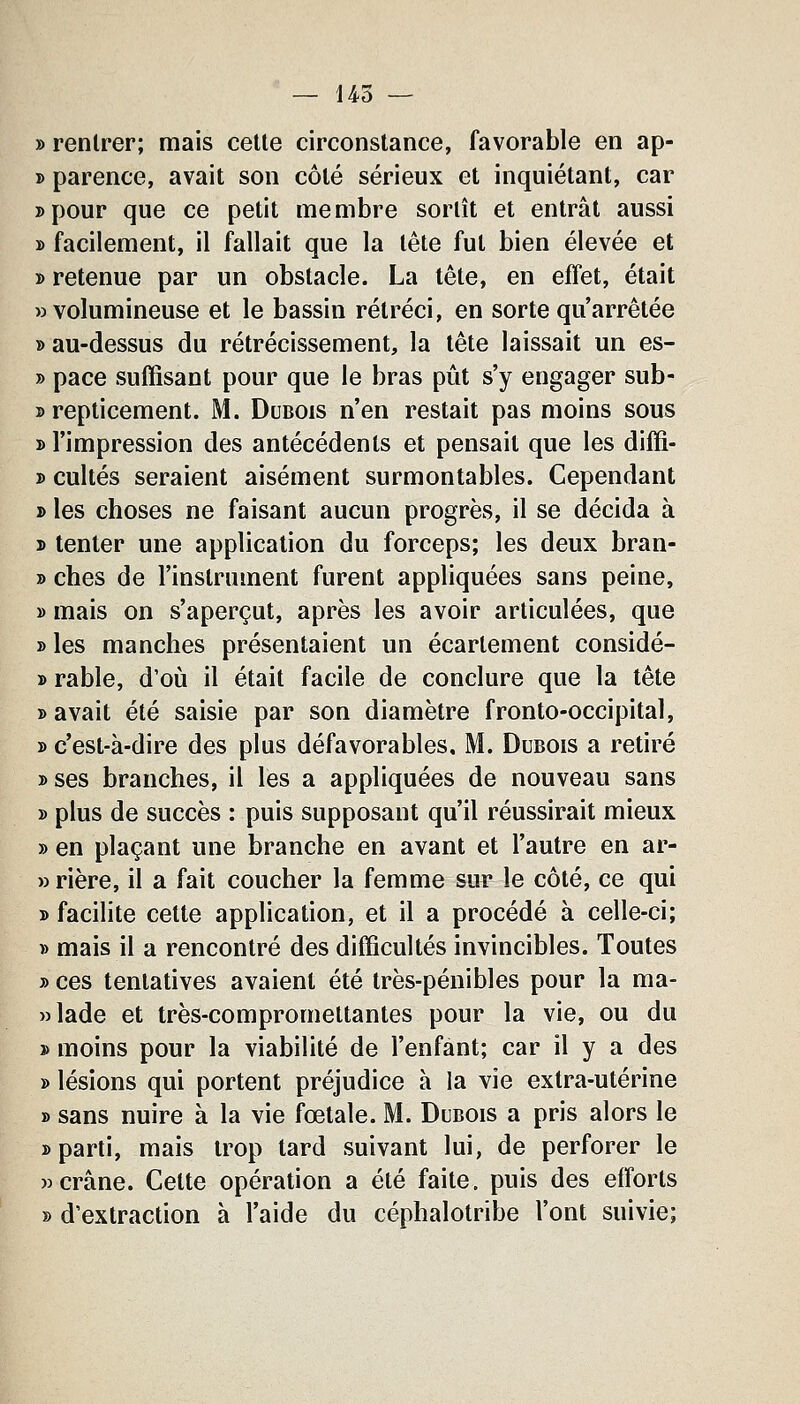 » rentrer; mais cette circonstance, favorable en ap- » parence, avait son côté sérieux et inquiétant, car Dpour que ce petit membre sortît et entrât aussi » facilement, il fallait que la tête fut bien élevée et » retenue par un obstacle. La tête, en effet, était «volumineuse et le bassin rétréci, en sorte qu'arrêtée » au-dessus du rétrécissement, la tête laissait un es- » pace suffisant pour que le bras pût s'y engager sub- » repticement. M. Dubois n'en restait pas moins sous » l'impression des antécédents et pensait que les diffi- » cultes seraient aisément surmontables. Cependant » les choses ne faisant aucun progrès, il se décida à ï tenter une application du forceps; les deux bran- » ches de l'instrument furent appliquées sans peine, » mais on s'aperçut, après les avoir articulées, que » les manches présentaient un écartement considé- » rable, d'oiî il était facile de conclure que la tête » avait été saisie par son diamètre fronto-occipital, y> c'est-à-dire des plus défavorables, M. Dubois a retiré » ses branches, il les a appliquées de nouveau sans » plus de succès : puis supposant qu'il réussirait mieux » en plaçant une branche en avant et l'autre en ar- wrière, il a fait coucher la femme sur le côté, ce qui y> facilite cette application, et il a procédé à celle-ci; » mais il a rencontré des difficultés invincibles. Toutes j> ces tentatives avaient été très-pénibles pour la ma- »lade et très-compromettantes pour la vie, ou du » moins pour la viabilité de l'enfant; car il y a des » lésions qui portent préjudice à la vie extra-utérine » sans nuire à la vie fœtale. M. Dubois a pris alors le 3> parti, mais trop lard suivant lui, de perforer le «crâne. Cette opération a été faite, puis des efforts » d'extraction à l'aide du céphalotribe l'ont suivie;