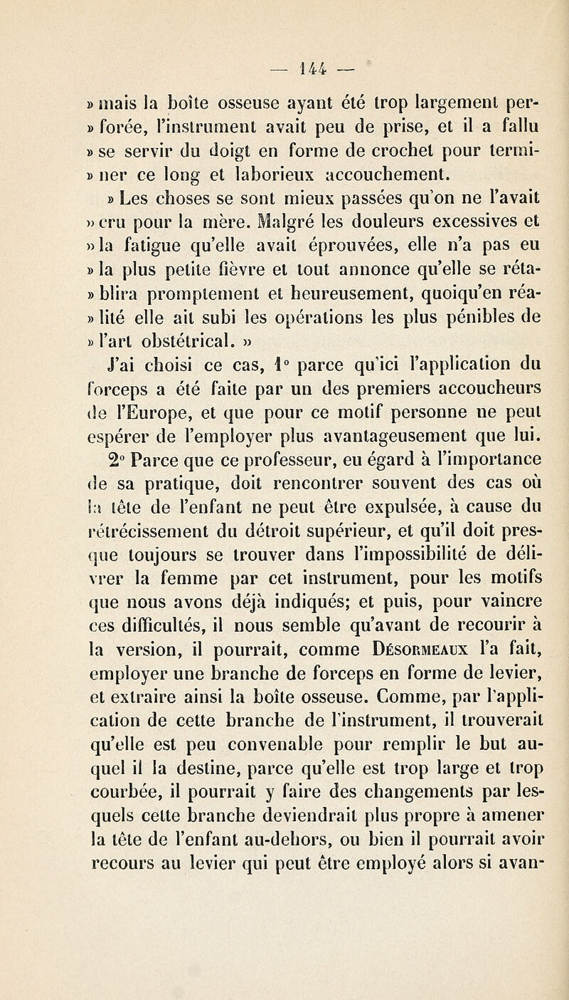 — Î44 — » niais la boîte osseuse ayant été trop largement per- » forée, l'instrument avait peu de prise, et il a fallu » se servir du doigt en forme de crochet pour terrai- 1) ner ce long et laborieux accouchement. » Les choses se sont mieux passées qu'on ne l'avait » cru pour la mère. Malgré les douleurs excessives et »la fatigue qu'elle avait éprouvées, elle n'a pas eu » la plus petite fièvre et tout annonce qu'elle se réta- » blira promplement et heureusement, quoiqu'on réa- » lité elle ait subi les opérations les plus pénibles de » l'art obstétrical. » J'ai choisi ce cas, \° parce qu'ici l'application du forceps a été faite par un des premiers accoucheurs (le l'Europe, et que pour ce motif personne ne peut espérer de l'employer plus avantageusement que lui. 2° Parce que ce professeur, eu égard à l'importance (le sa pratique, doit rencontrer souvent des cas où la tête de l'enfant ne peut être expulsée, à cause du rétrécissement du détroit supérieur, et qu'il doit pres- que toujours se trouver dans l'impossibilité de déli- vrer la femme par cet instrument, pour les motifs que nous avons déjà indiqués; et puis, pour vaincre ces difficultés, il nous semble qu'avant de recourir à la version, il pourrait, comme Désormeaux l'a fait, employer une branche de forceps en forme de levier, et extraire ainsi la boîte osseuse. Comme, par l'appli- cation de cette branche de l'instrument, il trouverait qu'elle est peu convenable pour remplir le but au- quel il la destine, parce qu'elle est trop large et trop courbée, il pourrait y faire des changements par les- quels cette branche deviendrait plus propre à amener la tête de l'enfant au-dehors, ou bien il pourrait avoir recours au levier qui peut être employé alors si avan-