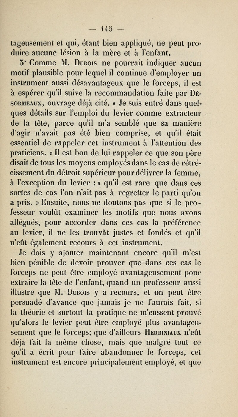 lageusement et qui, étant bien appliqué, ne peut pro- duire aucune lésion à la mère et à l'enfant. 3' Comme M. Dubois ne pourrait indiquer aucun motif plausible pour lequel il continue d'employer un instrument aussi désavantageux que le forceps, il est à espérer qu'il suive la recommandation faite par Dé- soRMEAux, ouvrage déjà cité. « Je suis entré dans quel- ques détails sur l'emploi du levier comme extracteur de la tête, parce qu'il m'a semblé que sa manière d'agir n'avait pas été bien comprise, et qu'il était essentiel de rappeler cet instrument à l'attention des praticiens. » Il est bon de lui rappeler ce que son père disait de tous les moyens employés dans le cas de rétré- cissement du détroit supérieur pour délivrer la femme, à l'exception du levier : « qu'il est rare que dans ces sortes de cas l'on n'ait pas à regretter le parti qu'on a pris. » Ensuite, nous ne doutons pas que si le pro- fesseur voulût examiner les motifs que nous avons allégués, pour accorder dans ces cas la préférence au levier, il ne les trouvât justes et fondés et qu'il n'eût également recours à cet instrument. Je dois y ajouter maintenant encore qu'il m'est bien pénible de devoir prouver que dans ces cas le forceps ne peut être employé avantageusement pour extraire la tête de l'enfant, quand un professeur aussi illustre que M. Dubois y a recours, et on peut être persuadé d'avance que jamais je ne l'aurais fait, si la tbéorie et surtout la pratique ne m'eussent prouvé qu'alors le levier peut être employé plus avantageu- sement que le forceps; que d'ailleurs Herbiniaux n'eût déjà fait la même chose, mais que malgré tout ce qu'il a écrit pour faire abandonner le forceps, cet instrument est encore principalement employé, et que