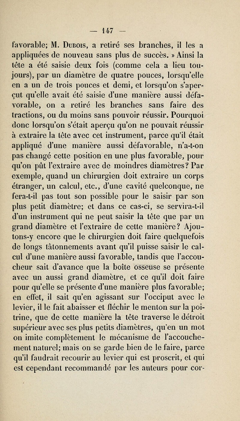 favorable; M. Dubois, a retiré ses branches, il les a appliquées de nouveau sans plus de succès. » Ainsi la tête a été saisie deux fois (comme cela a lieu tou- jours), par un diamètre de quatre pouces, lorsqu'elle en a un de trois pouces et demi, et lorsqu'on s'aper- çut qu'elle avait été saisie d'une manière aussi défa- vorable, on a retiré les branches sans faire des tractions, ou du moins sans pouvoir réussir. Pourquoi donc lorsqu'on s'était aperçu qu'on ne pouvait réussir à extraire la tête avec cet instrument, parce qu'il était appliqué d'une manière aussi défavorable, n'a-t-on pas changé cette position en une plus favorable, pour qu'on pût l'extraire avec de moindres diamètres? Par exemple, quand un chirurgien doit extraire un corps étranger, un calcul, etc., d'une cavité quelconque, ne fera-t-il pas tout son possible pour le saisir par son plus petit diamètre; et dans ce cas-ci, se servira-t-il d'un instrument qui ne peut saisir la tête que par un grand diamètre et l'extraire de cette manière? Ajou- tons-y encore que le chirurgien doit faire quelquefois de longs tâtonnements avant qu'il puisse saisir le cal- cul d'une manière aussi favorable, tandis que l'accou- cheur sait d'avance que la boîte osseuse se présente avec un aussi grand diamètre, et ce qu'il doit faire pour qu'elle se présente d'une manière plus favorable; en effet, il sait qu'en agissant sur l'occiput avec le levier, il le fait abaisser et fléchir le menton sur la poi- trine, que de cette manière la tête traverse le détroit supérieur avec ses plus petits diamètres, qu'en un mot on imite complètement le mécanisme de l'accouche- ment naturel; mais on se garde bien de le faire, parce qu'il faudrait recourir au levier qui est proscrit, et qui est cependant recommandé par les auteurs pour cor-
