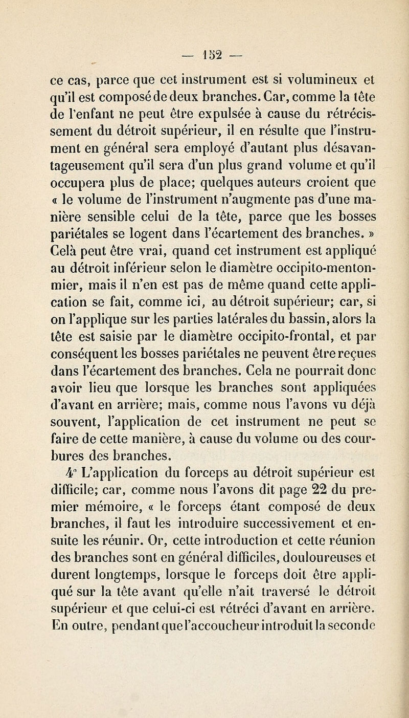 ce cas, parce que cet instrument est si volumineux et qu'il est composé de deux branches. Car, comme la tête de l'enfant ne peut être expulsée à cause du rétrécis- sement du détroit supérieur, il en résulte que l'instru» ment en général sera employé d'autant plus désavan- tageusement qu'il sera d'un plus grand volume et qu'il occupera plus de place; quelques auteurs croient que « le volume de l'instrument n'augmente pas d'une ma- nière sensible celui de la tête, parce que les bosses pariétales se logent dans l'écartement des branches. » Cela peut être vrai, quand cet instrument est appliqué au détroit inférieur selon le diamètre occipito-menton- mier, mais il n'en est pas de même quand cette appli- cation se fait, comme ici, au détroit supérieur; car, si on l'applique sur les parties latérales du bassin, alors la lête est saisie par le diamètre occipito-frontal, et par conséquent les bosses pariétales ne peuvent être reçues dans l'écartement des branches. Cela ne pourrait donc avoir lieu que lorsque les branches sont appliquées d'avant en arrière; mais, comme nous l'avons vu déjà souvent, l'application de cet instrument ne peut se faire de cette manière, à cause du volume ou des cour- bures des branches. 4 L'application du forceps au détroit supérieur est difficile; car, comme nous l'avons dit page 22 du pre- mier mémoire, « le forceps étant composé de deux branches, il faut les introduire successivement et en- suite les réunir. Or, cette introduction et cette réunion des branches sont en général difficiles, douloureuses et durent longtemps, lorsque le forceps doit être appli- qué sur la tête avant qu'elle n'ait traversé le détroit supérieur et que celui-ci est rétréci d'avant en arrière. En outre, pendant que l'accoucheur introduit la seconde