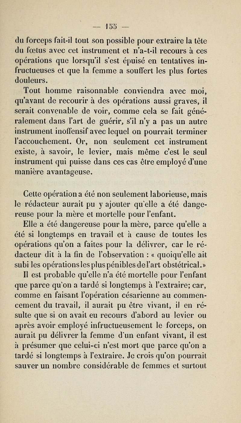 du forceps fait-il tout son possible pour extraire la tête (lu fœtus avec cet instrument et n'a-t-il recours à ces opérations que lorsqu'il s'est épuisé en tentatives in- fructueuses et que la femme a souffert les plus fortes douleurs. Tout homme raisonnable conviendra avec moi, qu'avant de recourir à des opérations aussi graves, il serait convenable de voir, comme cela se fait géné- ralement dans l'art de guérir, s'il n'y a pas un autre instrument inoffensif avec lequel on pourrait terminer l'accouchement. Or, non seulement cet instrument existe, à savoir, le levier, mais même c'est le seul instrument qui puisse dans ces cas être employé d'une manière avantageuse. Cette opération a été non seulement laborieuse, mais le rédacteur aurait pu y ajouter qu'elle a été dange- reuse pour la mère et mortelle pour l'enfant. Elle a été dangereuse pour la mère, parce qu'elle a été si longtemps en travail et à cause de toutes les opérations qu'on a faites pour la délivrer, car le ré- dacteur dit à la fin de l'observation : « quoiqu'elle ait subi les opérations les plus pénibles de l'art obstétrical.» Il est probable qu'elle n'a été mortelle pour l'enfant que parce qu'on a tardé si longtemps à l'extraire; car, comme en faisant l'opération césarienne au commen- cement du travail, il aurait pu être vivant, il en ré- sulte que si on avait eu recours d'abord au levier ou après avoir employé infructueusement le forceps, on aurait pu délivrer la femme d'un enfant vivant, il est à présumer que celui-ci n'est mort que parce qu'on a tardé si longtemps à l'extraire. Je crois qu'on pourrait sauver un nombre considérable de femmes et surtout