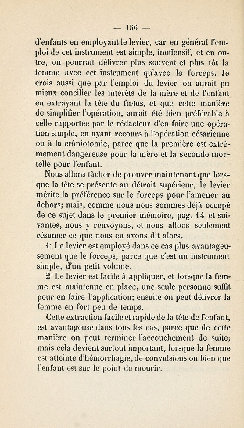 d'enfants en employant le levier, car en général l'em- ploi de cet instrument est simple, inoffensif, et en ou- tre, on pourrait délivrer plus souvent et plus tôt la femme avec cet instrument qu'avec le forceps. Je crois aussi que par l'emploi du levier on aurait pu mieux concilier les intérêts de la mère et de l'enfant en extrayant la tête du fœtus, et que cette manière de simplifier l'opération, aurait été bien préférable à celle rapportée par le rédacteur d'en faire une opéra- tion simple, en ayant recours à l'opération césarienne ou à la crâniotomie, parce que la première est extrê- mement dangereuse pour la mère et la seconde mor- telle pour l'enfant. Nous allons tâcher de prouver maintenant que lors- que la tête se présente au détroit supérieur, le levier mérite la préférence sur le forceps pour l'amener au dehors; mais, comme nous nous sommes déjà occupé de ce sujet dans le premier mémoire, pag. 14 et sui- vantes, nous y renvoyons, et nous allons seulement résumer ce que nous en avons dit alors. i° Le levier est employé dans ce cas plus avantageu- sement que le forceps, parce que c'est un instrument simple, d'un petit volume. 2' Le levier est facile à appliquer, et lorsque la fem- me est maintenue en place, une seule personne suffit pour en faire l'application; ensuite on peut délivrer la femme en fort peu de temps. Celte extraction facile et rapide de la tête de l'enfant, est avantageuse dans tous les cas, parce que de cette manière on peut terminer l'accouchement de suite; mais cela devient surtout important, lorsque la femme est atteinte d'hémorrhagie,de convulsions ou bien que l'enfant est sur le point de mourir.