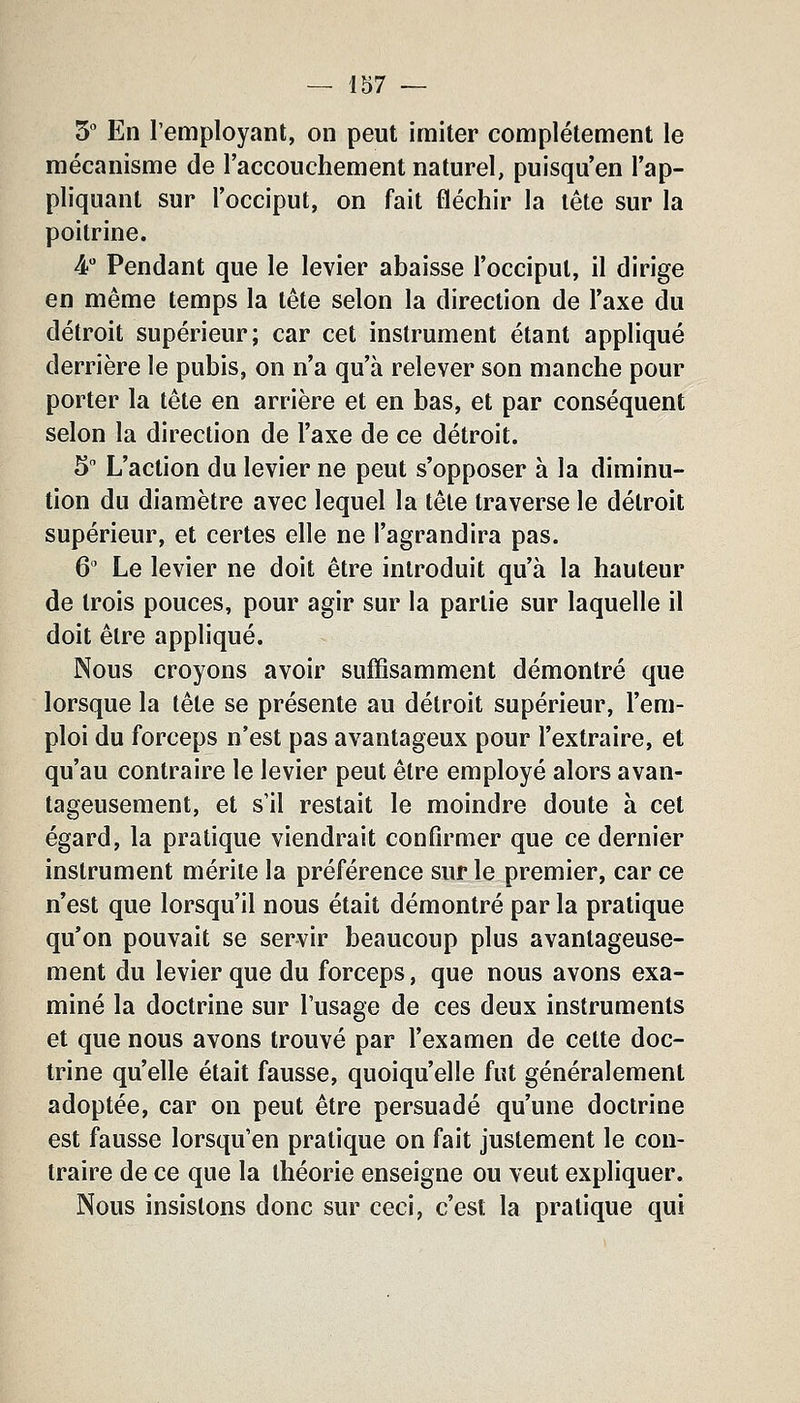 S* En l'employant, on peut imiter complètement le mécanisme de l'accouchement naturel, puisqu'en l'ap- pliquant sur l'occiput, on fait fléchir la tête sur la poitrine. 4 Pendant que le levier abaisse l'occiput, il dirige en même temps la tête selon la direction de l'axe du détroit supérieur; car cet instrument étant appliqué derrière le pubis, on n'a qu'à relever son manche pour porter la tête en arrière et en bas, et par conséquent selon la direction de l'axe de ce détroit. 5 L'action du levier ne peut s'opposer à la diminu- tion du diamètre avec lequel la tête traverse le détroit supérieur, et certes elle ne l'agrandira pas. 6 Le levier ne doit être introduit qu'à la hauteur de trois pouces, pour agir sur la partie sur laquelle il doit être appliqué. Nous croyons avoir suffisamment démontré que lorsque la tête se présente au détroit supérieur, l'em- ploi du forceps n'est pas avantageux pour l'extraire, et qu'au contraire le levier peut être employé alors avan- tageusement, et s'il restait le moindre doute à cet égard, la pratique viendrait confirmer que ce dernier instrument mérite la préférence sur le premier, car ce n'est que lorsqu'il nous était démontré par la pratique qu'on pouvait se servir beaucoup plus avantageuse- ment du levier que du forceps, que nous avons exa- miné la doctrine sur l'usage de ces deux instruments et que nous avons trouvé par l'examen de cette doc- trine qu'elle était fausse, quoiqu'elle fut généralement adoptée, car on peut être persuadé qu'une doctrine est fausse lorsqu'en pratique on fait justement le con- traire de ce que la théorie enseigne ou veut expliquer. Nous insistons donc sur ceci, c'est la pratique qui