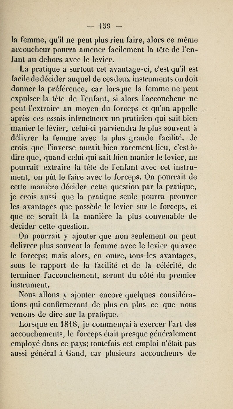 Ja femme, qu'il ne peut plus rien faire, alors ce même accoucheur pourra amener facilement la tête de l'en- fant au dehors avec le levier. La pratique a surtout cet avantage-ci, c'est qu'il est facile de décider auquel de ces deux instruments on doit donner la préférence, car lorsque la femme ne peut expulser la tête de l'enfant, si alors l'accoucheur ne peut l'extraire au moyen du forceps et qu'on appelle après ces essais infructueux un praticien qui sait bien manier le levier, celui-ci parviendra le plus souvent à délivrer la femme avec la plus grande facilité. Je crois que l'inverse aurait bien rarement lieu, c'est-à- dire que, quand celui qui sait bien manier le levier, ne pourrait extraire la tête de l'enfant avec cet instru- ment, on pût le faire avec le forceps. On pourrait de cette manière décider cette question par la pratique, je crois aussi que la pratique seule pourra prouver les avantages que possède le levier sur le forceps, et que ce serait là la manière la plus convenable de décider cette question. On pourrait y ajouter que non seulement on peut délivrer plus souvent la femme avec le levier qu'avec le forceps; mais alors, en outre, tous les avantages, sous le rapport de la facilité et de la célérité, de terminer l'accouchement, seront du côté du premier instrument. Nous allons y ajouter encore quelques considéra- tions qui confirmeront de plus en plus ce que nous venons de dire sur la pratique. Lorsque en \S\S, je commençai à exercer l'art des accouchements, le forceps était presque généralement employé dans ce pays; toutefois cet emploi n'était pas aussi général à Gand, car plusieurs accoucheurs de