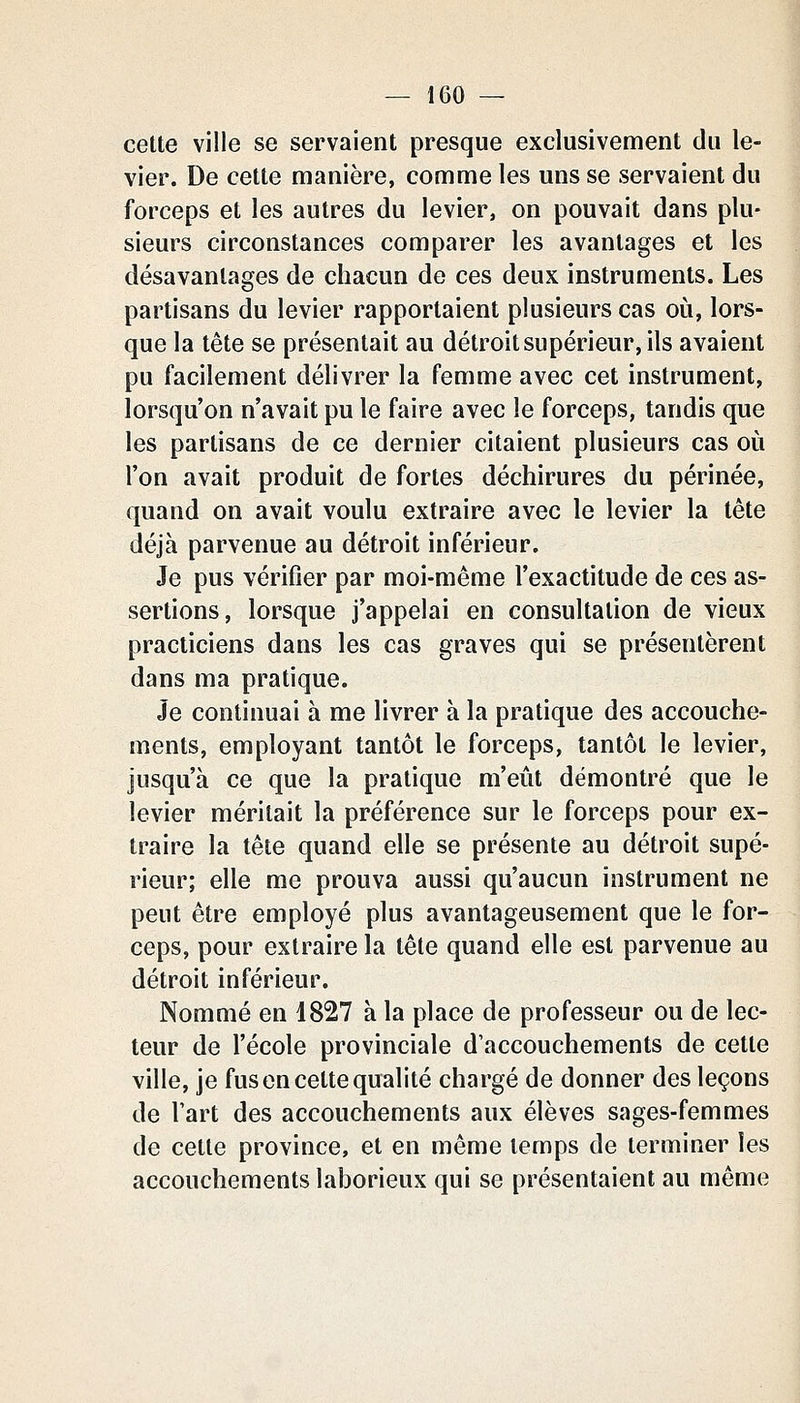 cette ville se servaient presque exclusivement du le- vier. De cette manière, comme les uns se servaient du forceps et les autres du levier, on pouvait dans plu- sieurs circonstances comparer les avantages et les désavantages de chacun de ces deux instruments. Les partisans du levier rapportaient plusieurs cas où, lors- que la tête se présentait au détroit supérieur, ils avaient pu facilement délivrer la femme avec cet instrument, lorsqu'on n'avait pu le faire avec le forceps, tandis que les partisans de ce dernier citaient plusieurs cas où l'on avait produit de fortes déchirures du périnée, quand on avait voulu extraire avec le levier la tête déjà parvenue au détroit inférieur. Je pus vérifier par moi-même l'exactitude de ces as- sertions, lorsque j'appelai en consultation de vieux practiciens dans les cas graves qui se présentèrent dans ma pratique. Je continuai à me livrer à la pratique des accouche- ments, employant tantôt le forceps, tantôt le levier, jusqu'à ce que la pratique m'eût démontré que le levier méritait la préférence sur le forceps pour ex- traire la tête quand elle se présente au détroit supé- rieur; elle me prouva aussi qu'aucun instrument ne peut être employé plus avantageusement que le for- ceps, pour extraire la tête quand elle est parvenue au détroit inférieur. Nommé en 1827 à la place de professeur ou de lec- teur de l'école provinciale d'accouchements de cette ville, je fus en cette qualité chargé de donner des leçons de l'art des accouchements aux élèves sages-femmes de celle province, et en même temps de terminer les accouchements laborieux qui se présentaient au même