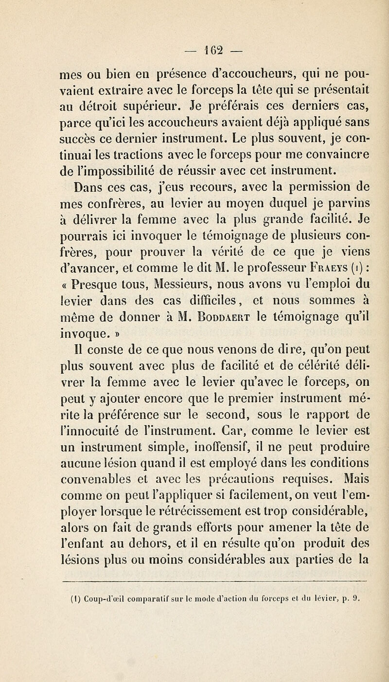 mes ou bien en présence d'accoucheurs, qui ne pou- vaient extraire avec le forceps la tête qui se présentait au détroit supérieur. Je préférais ces derniers cas, parce qu'ici les accoucheurs avaient déjà appliqué sans succès ce dernier instrument. Le plus souvent, je con- tinuai les tractions avec le forceps pour me convaincre de l'impossibilité de réussir avec cet instrument. Dans ces cas, j'eus recours, avec la permission de mes confrères, au levier au moyen duquel je parvins à délivrer la femme avec la plus grande facilité. Je pourrais ici invoquer le témoignage de plusieurs con- frères, pour prouver la vérité de ce que je viens d'avancer, et comme le dit M. le professeur Fraeys (i) : « Presque tous, Messieurs, nous avons vu l'emploi du levier dans des cas difficiles, et nous sommes à même de donner à M. Boddaeut le témoignage qu'il invoque.» Il conste de ce que nous venons de dire, qu'on peut plus souvent avec plus de facilité et de célérité déli- vrer la femme avec le levier qu'avec le forceps, on peut y ajouter encore que le premier instrument mé- rite la préférence sur le second, sous le rapport de l'innocuité de l'instrument. Car, comme le levier est un instrument simple, inoffensif, il ne peut produire aucune lésion quand il est employé dans les conditions convenables et avec les précautions requises. Mais comme on peut l'appliquer si facilement, on veut l'em- ployer lorsque le rétrécissement est trop considérable, alors on fait de grands efforts pour amener la tête de l'enfant au dehors, et il en résulte qu'on produit des lésions plus ou moins considérables aux parties de la (1) Coup-dœil comparalif sur le mode d'action du forceps et du levier, p. 9.