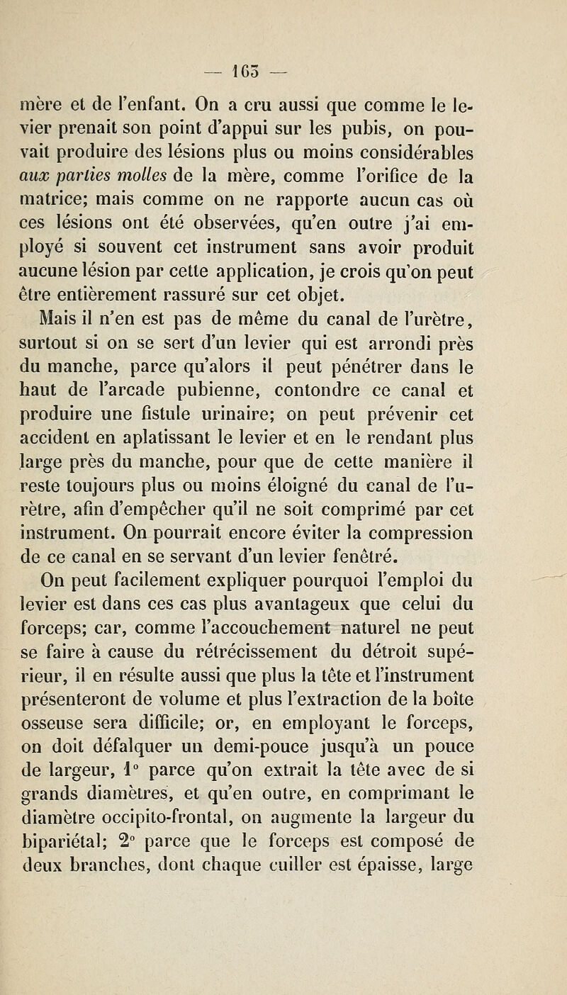 mère et de l'enfant. On a cru aussi que comme le le- vier prenait son point d'appui sur les pubis, on pou- vait produire des lésions plus ou moins considérables aux parues molles de la mère, comme l'orifice de la matrice; mais comme on ne rapporte aucun cas où ces lésions ont été observées, qu'en outre j'ai em- ployé si souvent cet instrument sans avoir produit aucune lésion par cette application, je crois qu'on peut être entièrement rassuré sur cet objet. Mais il n'en est pas de même du canal de l'urètre, surtout si on se sert d'un levier qui est arrondi près du manche, parce qu'alors il peut pénétrer dans le haut de l'arcade pubienne, contondre ce canal et produire une fistule urinaire; on peut prévenir cet accident en aplatissant le levier et en le rendant plus large près du manche, pour que de cette manière il reste toujours plus ou moins éloigné du canal de l'u- rètre, afin d'empêcher qu'il ne soit comprimé par cet instrument. On pourrait encore éviter la compression de ce canal en se servant d'un levier fenêtre. On peut facilement expliquer pourquoi l'emploi du levier est dans ces cas plus avantageux que celui du forceps; car, comme l'accouchement naturel ne peut se faire à cause du rétrécissement du détroit supé- rieur, il en résulte aussi que plus la tête et l'instrument présenteront de volume et plus l'extraction de la boîte osseuse sera difficile; or, en employant le forceps, on doit défalquer un demi-pouce jusqu'à un pouce de largeur, 1° parce qu'on extrait la tête avec de si grands diamètres, et qu'en outre, en comprimant le diamètre occipilo-frontal, on augmente la largeur du bipariétal; 2 parce que le forceps est composé de deux branches, dont chaque cuiller est épaisse, large