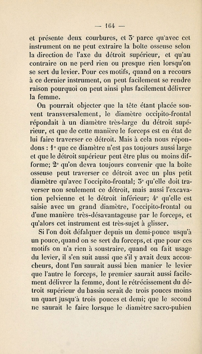 et présente deux courbures, et 5' parce qu'avec cet instrument on ne peut extraire la boîte osseuse selon la direction de l'axe du détroit supérieur, et qu'au contraire on ne perd rien ou presque rien lorsqu'on se sert du levier. Pour ces motifs, quand on a recours à ce dernier instrument, on peut facilement se rendre raison pourquoi on peut ainsi plus facilement délivrer la femme. On pourrait objecter que la tête étant placée sou- vent transversalement, le diamètre occipito-frontal répondait à un diamètre très-large du détroit supé- rieur, et que de celte manière le forceps est en état de lui faire traverser ce détroit. Mais à cela nous répon- dons : i que ce diamètre n'est pas toujours aussi large et que le détroit supérieur peut être plus ou moins dif- forme; 2 qu'on devra toujours convenir que la boîte osseuse peut traverser ce détroit avec un plus petit diamètre qu'avec l'occipito-frontal; 5 qu'elle doit tra- verser non seulement ce détroit, mais aussi l'excava- tion pelvienne et le détroit inférieur; 4 qu'elle est saisie avec un grand diamètre, l'occipito-frontal ou d'une manière très-désavantageuse par le forceps, et qu'alors cet instrument est très-sujet à glisser. Si l'on doit défalquer depuis un demi-pouce usqu'à un pouce, quand on se sert du forceps, et que pour ces motifs on n'a rien à soustraire, quand on fait usage du levier, il s'en suit aussi que s'il y avait deux accou- cheurs, dont l'un saurait aussi bien manier le levier que l'autre le forceps, le premier saurait aussi facile- ment délivrer la femme, dont le rétrécissement du dé- troit supérieur du bassin serait de trois pouces moins un quart jusqu'à trois pouces et demi; que le second ne saurait le faire lorsque le diamètre sacro-pubien