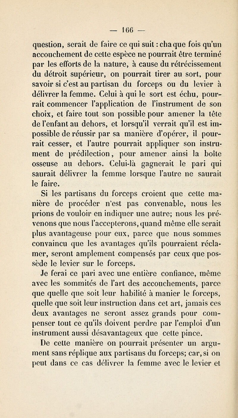 question, serait de faire ce qui suit : chaque fois qu'un accouchement de celte espèce ne pourrait être terminé par les efforts de la nature, à cause du rétrécissement du détroit supérieur, on pourrait tirer au sort, pour savoir si c'est au partisan du forceps ou du levier à délivrer la femme. Celui à qui le sort est échu, pour- rait commencer l'application de l'instrument de son choix, et faire tout son possible pour amener la tête de l'enfant au dehors, et lorsqu'il verrait qu'il est im- possible de réussir par sa manière d'opérer, il pour- rait cesser, et l'autre pourrait appliquer son instru- ment de prédilection, pour amener ainsi la boîte osseuse au dehors. Celui-là gagnerait le pari qui saurait délivrer la femme lorsque l'autre ne saurait le faire. Si les partisans du forceps croient que cette ma- nière de procéder n'est pas convenable, nous les prions de vouloir en indiquer une autre; nous les pré- venons que nous l'accepterons, quand même elle serait plus avantageuse pour eux, parce que nous sommes convaincu que les avantages qu'ils pourraient récla- mer, seront amplement compensés par ceux que pos- sède le levier sur le forceps. Je ferai ce pari avec une entière confiance, même avec les sommités de l'art des accouchements, parce que quelle que soit leur habilité à manier le forceps, quelle que soit leur instruction dans cet art, jamais ces deux avantages ne seront assez grands pour com- penser tout ce qu'ils doivent perdre par l'emploi d'un instrument aussi désavantageux que celte pince. De cette manière on pourrait présenter un argu- ment sans réplique aux partisans du forceps; car, si on peut dans ce cas délivrer la femme avec le levier et