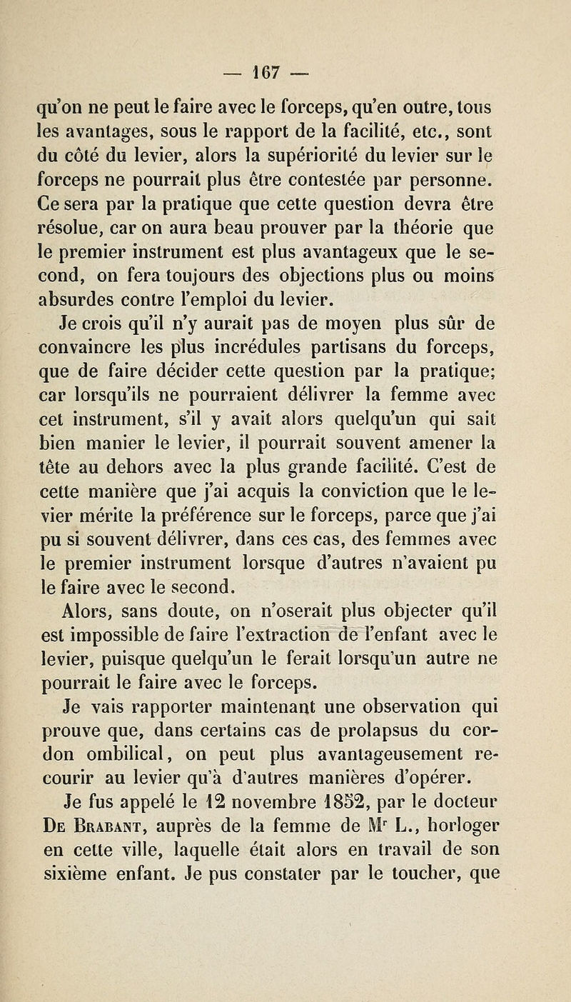 qu'on ne peut le faire avec le forceps, qu'en outre, tous les avantages, sous le rapport de la facilité, etc., sont du côté du levier, alors la supériorité du levier sur le forceps ne pourrait plus être contestée par personne. Ce sera par la pratique que cette question devra être résolue, car on aura beau prouver par la théorie que le premier instrument est plus avantageux que le se- cond, on fera toujours des objections plus ou moins absurdes contre l'emploi du levier. Je crois qu'il n'y aurait pas de moyen plus sûr de convaincre les plus incrédules partisans du forceps, que de faire décider cette question par la pratique; car lorsqu'ils ne pourraient délivrer la femme avec cet instrument, s'il y avait alors quelqu'un qui sait bien manier le levier, il pourrait souvent amener la tête au dehors avec la plus grande facilité. C'est de cette manière que j'ai acquis la conviction que le le- vier mérite la préférence sur le forceps, parce que j'ai pu si souvent délivrer, dans ces cas, des femmes avec le premier instrument lorsque d'autres n'avaient pu le faire avec le second. Alors, sans doute, on n'oserait plus objecter qu'il est impossible de faire l'extraction de l'enfant avec le levier, puisque quelqu'un le ferait lorsqu'un autre ne pourrait le faire avec le forceps. Je vais rapporter maintenant une observation qui prouve que, dans certains cas de prolapsus du cor- don ombilical, on peut plus avantageusement re- courir au levier qu'à d'autres manières d'opérer. Je fus appelé le 12 novembre 1852, par le docteur De Brabàînt, auprès de la femme de M.' L., horloger en cette ville, laquelle était alors en travail de son sixième enfant. Je pus constater par le toucher, que