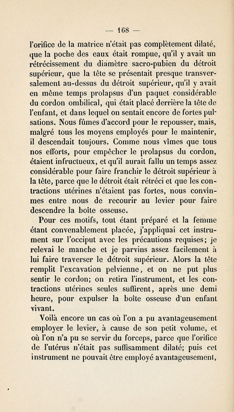 l'orifice de la matrice n'était pas complètement dilaté, que la poche des eaux était rompue, qu'il y avait un rétrécissement du diamètre sacro-pubien du détroit supérieur, que la tête se présentait presque transver- salement au-dessus du détroit supérieur, qu'il y avait en même temps prolapsus d'un paquet considérable du cordon ombilical, qui était placé derrière la tête de l'enfant, et dans lequel on sentait encore de fortes pul- sations. Nous fûmes d'accord pour le repousser, mais, malgré tous les moyens employés pour le maintenir, il descendait toujours. Comme nous vîmes que tous nos etTorts, pour empêcher le prolapsus du cordon, étaient infructueux, et qu'il aurait fallu un temps assez considérable pour faire franchir le détroit supérieur à la tête, parce que le détroit était rétréci et que les con- tractions utérines n'étaient pas fortes, nous convîn- mes entre nous de recourir au levier pour faire descendre la boîte osseuse. Pour ces motifs, tout étant préparé et la femme étant convenablement placée, j'appliquai cet instru- ment sur l'occiput avec les précautions requises; je relevai le manche et je parvins assez facilement à lui faire traverser le détroit supérieur. Alors la tête remplit l'excavation pelvienne, et on ne put plus sentir le cordon; on retira l'instrument, et les con- tractions utérines seules suffirent, après une demi heure, pour expulser la boîte osseuse d'un enfant vivant. Voilà encore un cas où l'on a pu avantageusement employer le levier, à cause de son petit volume, et où l'on n'a pu se servir du forceps, parce que l'orifice de l'utérus n'était pas suffisamment dilaté; puis cet instrument ne pouvait être employé avantageusement.