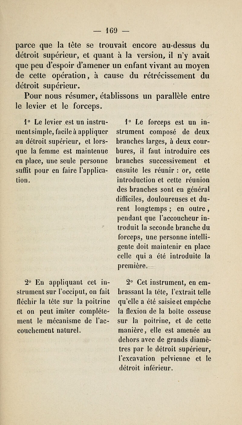 parce que la tête se trouvait encore au-dessus du détroit supérieur, et quant à la version, il n'y avait que peu d'espoir d'amener un enfant vivant au moyen de cette opération, à cause du rétrécissement du détroit supérieur. Pour nous résumer, établissons un parallèle entre le levier et le forceps. l* Le levier est un instru- ment simple, facile à appliquer au détroit supérieur, et lors- que la femme est maintenue en place, une seule personne suffit pour en faire l'applica- tion. 2° Eu appliquant cet in- strument sur l'occiput, on fait fléchir la tête sur la poitrine et on peut imiter complète- ment le mécanisme de l'ac- couchement naturel. 1° Le forceps est un in- strument composé de deux branches larges, à deux cour- bures, il faut introduire ces branches successivement et ensuite les réunir : or, cette introduction et cette réunion des branches sont en général difficiles, douloureuses et du- rent longtemps ; en outre , pendant que l'accoucheur in- troduit la seconde branche du forceps, une personne intelli- gente doit maintenir en place celle qui a été introduite la première^ 2° Cet instrument, en em- brassant la tète, l'extrait telle qu'elle a été saisie et empêche la flexion de la boîte osseuse sur la poitrine, et de cette manière, elle est amenée au dehors avec de grands diamè- tres par le détroit supérieur, l'excavation pelvienne et le détroit inférieur.