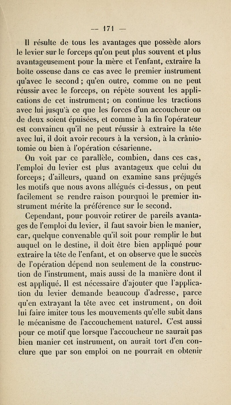 Il résulte de tous les avantages que possède alors le levier sur le forceps qu'on peut plus souvent et plus avantageusement pour la mère et l'enfant, extraire la boîte osseuse dans ce cas avec le premier instrument qu'avec le second ; qu'en outre, comme on ne peut réussir avec le forceps, on répète souvent les appli- cations de cet instrument; on continue les tractions avec lui jusqu'à ce que les forces d'un accoucheur ou de deux soient épuisées, et comme à la fin l'opérateur est convaincu qu'il ne peut réussir à extraire la tête avec lui, il doit avoir recours à la version, à la crânio- tomie ou bien à l'opération césarienne. On voit par ce parallèle, combien, dans ces cas, l'emploi du levier est plus avantageux que celui du forceps; d'ailleurs, quand on examine sans préjugés les motifs que nous avons allégués ci-dessus, on peut facilement se rendre raison pourquoi le premier in- strument mérite la préférence sur le second. Cependant, pour pouvoir retirer de pareils avanta- ges de l'emploi du levier, il faut savoir bien le manier, car, quelque convenable qu'il soit pour remplir le but auquel on le destine, il doit être bien appliqué pour extraire la tête de l'enfant, et on observe que le succès de l'opération dépend non seulement de la construc- tion de l'instrument, mais aussi de la manière dont il est appliqué. 11 est nécessaire d'ajouter que l'applica- tion du levier demande beaucoup d'adresse, parce qu'en extrayant la tête avec cet instrument, on doit lui faire imiter tous les mouvements qu'elle subit dans le mécanisme de l'accouchement naturel. C'est aussi pour ce motif que lorsque l'accoucheur ne saurait pas bien manier cet instrument, on aurait tort d'en con- clure que par son emploi on ne pourrait en obtenir