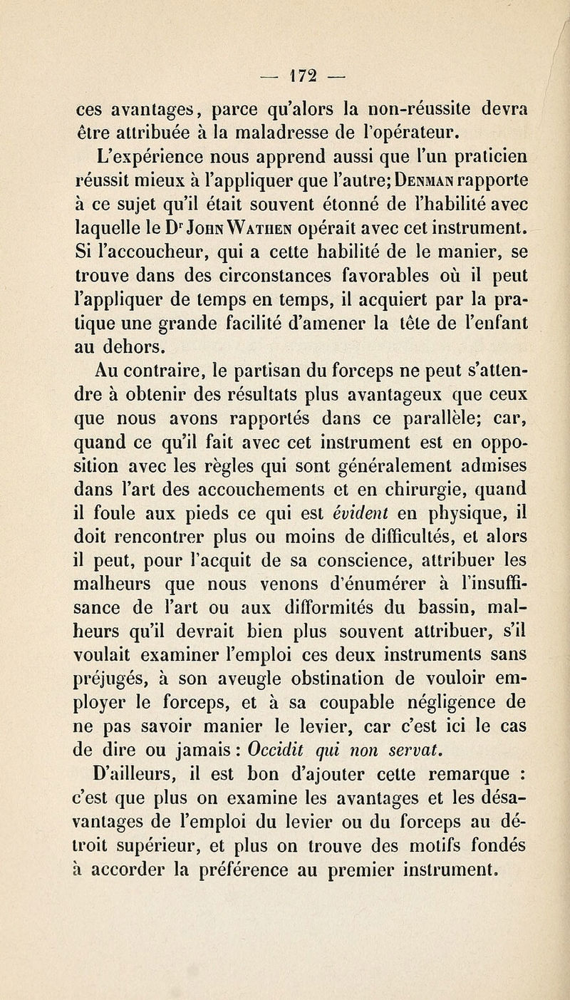 ces avantages, parce qu'alors la non-réussite devra être attribuée à la maladresse de Topérateur. L'expérience nous apprend aussi que l'un praticien réussit mieux à l'appliquer que l'autre; Denman rapporte à ce sujet qu'il était souvent étonné de l'habilité avec laquelle le D'John Wathen opérait avec cet instrument. Si l'accoucheur, qui a cette habilité de le manier, se trouve dans des circonstances favorables où il peut l'appliquer de temps en temps, il acquiert par la pra- tique une grande facilité d'amener la tète de l'enfant au dehors. Au contraire, le partisan du forceps ne peut s'atten- dre à obtenir des résultats plus avantageux que ceux que nous avons rapportés dans ce parallèle; car, quand ce qu'il fait avec cet instrument est en oppo- sition avec les règles qui sont généralement admises dans l'art des accouchements et en chirurgie, quand il foule aux pieds ce qui est évident en physique, il doit rencontrer plus ou moins de difficultés, et alors il peut, pour l'acquit de sa conscience, attribuer les malheurs que nous venons d'énumérer à Tinsuffi- sance de l'art ou aux difformités du bassin, mal- heurs qu'il devrait bien plus souvent attribuer, s'il voulait examiner l'emploi ces deux instruments sans préjugés, à son aveugle obstination de vouloir em- ployer le forceps, et à sa coupable négligence de ne pas savoir manier le levier, car c'est ici le cas de dire ou jamais : Occidit qui non servat. D'ailleurs, il est bon d'ajouter cette remarque : c'est que plus on examine les avantages et les désa- vantages de l'emploi du levier ou du forceps au dé- troit supérieur, et plus on trouve des motifs fondés à accorder la préférence au premier instrument.