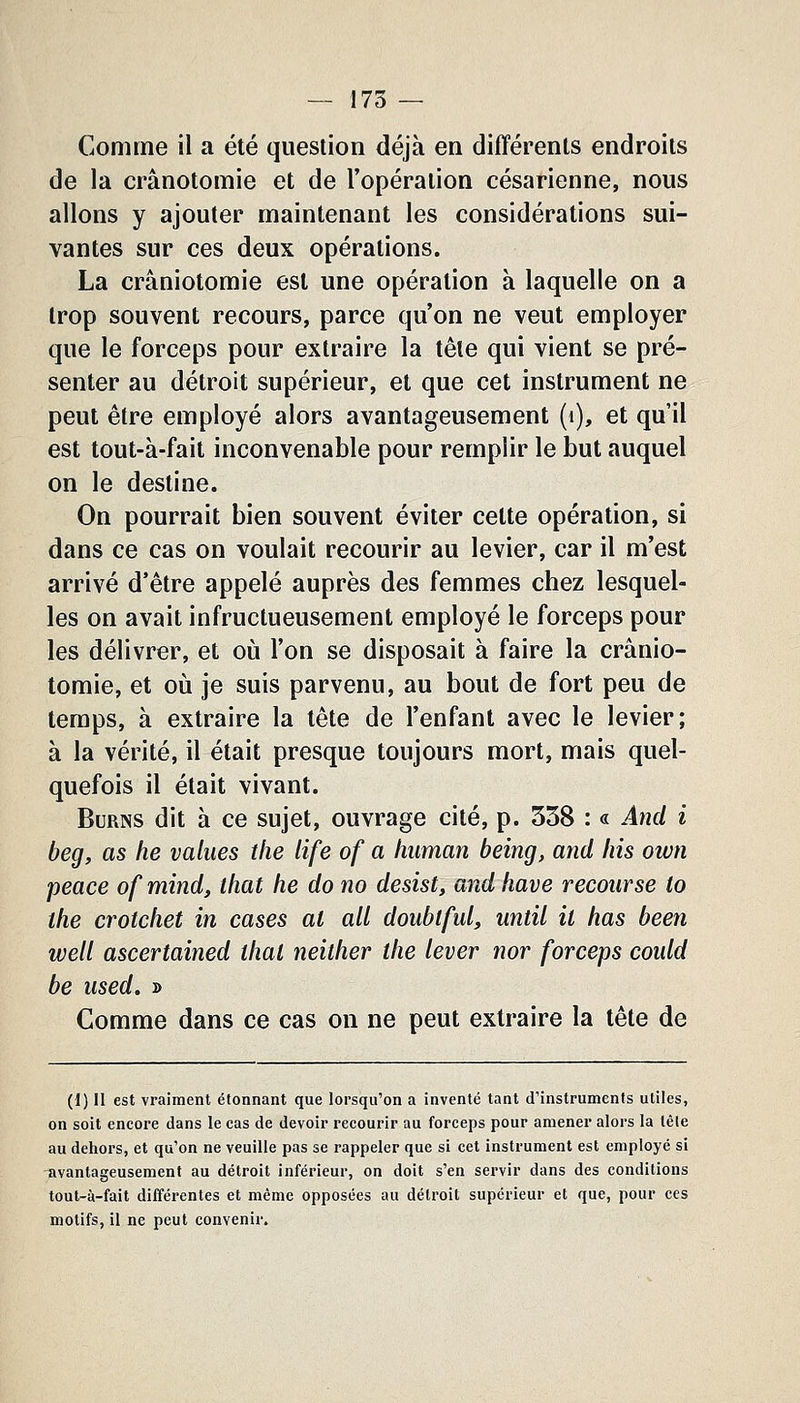 Comme il a été question déjà en différents endroits de la crânotomie et de l'opération césarienne, nous allons y ajouter maintenant les considérations sui- vantes sur ces deux opérations. La crâniotomie est une opération à laquelle on a trop souvent recours, parce qu'on ne veut employer que le forceps pour extraire la tête qui vient se pré- senter au détroit supérieur, et que cet instrument ne peut être employé alors avantageusement (i), et qu'il est tout-à-fait inconvenable pour remplir le but auquel on le destine. On pourrait bien souvent éviter cette opération, si dans ce cas on voulait recourir au levier, car il m'est arrivé d'être appelé auprès des femmes chez lesquel- les on avait infructueusement employé le forceps pour les délivrer, et oii l'on se disposait à faire la crânio- tomie, et où je suis parvenu, au bout de fort peu de temps, à extraire la tête de l'enfant avec le levier; à la vérité, il était presque toujours mort, mais quel- quefois il était vivant. BuRNS dit à ce sujet, ouvrage cité, p. 358 : « And i beg, as he values the life of a liiiman being, and liis own peace of mind, that he do no desist, and hâve recourse to the crotchet in cases al ail doubiful, until il has been well ascertained thaï neither the lever nor forceps could be used. » Comme dans ce cas on ne peut extraire la tête de (l) Il est vraiment étonnant que lorsqu'on a inventé tant d'instruments utiles, on soit encore dans le cas de devoir recourir au forceps pour amener alors la têle au dehors, et qu'on ne veuille pas se rappeler que si cet instrument est employé si Tivantageusenient au détroit inférieur, on doit s'en servir dans des conditions tout-à-fait différentes et même opposées au détroit supérieur et que, pour ces motifs, il ne peut convenir.