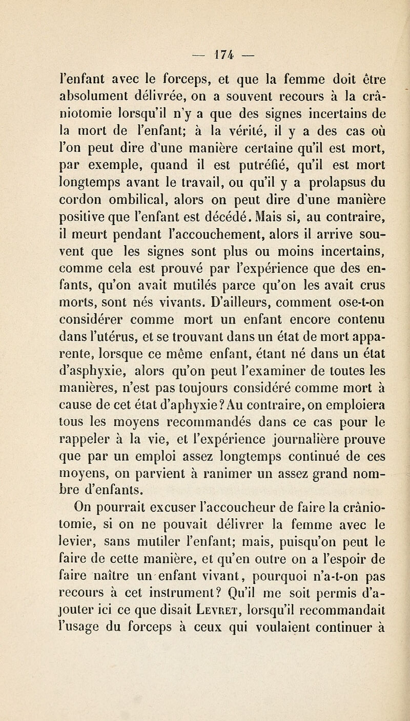 l'enfant avec le forceps, et que la femme doit être absolument délivrée, on a souvent recours à la crâ- niotomie lorsqu'il n'y a que des signes incertains de la mort de l'enfant; à la vérité, il y a des cas oii l'on peut dire d'une manière certaine qu'il est mort, par exemple, quand il est putréfié, qu'il est mort longtemps avant le travail, ou qu'il y a prolapsus du cordon ombilical, alors on peut dire d'une manière positive que l'enfant est décédé. Mais si, au contraire, il meurt pendant l'accouchement, alors il arrive sou- vent que les signes sont plus ou moins incertains, comme cela est prouvé par l'expérience que des en- fants, qu'on avait mutilés parce qu'on les avait crus morts, sont nés vivants. D'ailleurs, comment ose-t-on considérer comme mort un enfant encore contenu dans l'utérus, et se trouvant dans un état de mort appa- rente, lorsque ce même enfant, étant né dans un état d'asphyxie, alors qu'on peut l'examiner de toutes les manières, n'est pas toujours considéré comme mort à cause de cet état d'aphyxie?Au contraire, on emploiera tous les moyens recommandés dans ce cas pour le rappeler à la vie, et l'expérience journalière prouve que par un emploi assez longtemps continué de ces moyens, on parvient à ranimer un assez grand nom- bre d'enfants. On pourrait excuser l'accoucheur de faire la crânio- tomie, si on ne pouvait délivrer la femme avec le levier, sans mutiler l'enfant; mais, puisqu'on peut le faire de cette manière, et qu'en outre on a l'espoir de faire naître un enfant vivant, pourquoi n'a-t-on pas recours à cet instrument? Qu'il me soit permis d'a- jouter ici ce que disait Levret, lorsqu'il recommandait l'usage du forceps à ceux qui voulaient continuer à