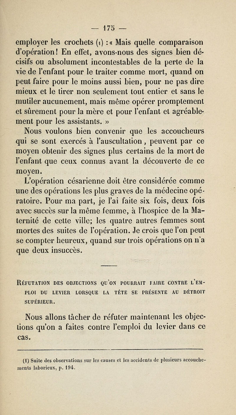 employer les crochets (i) : « Mais quelle comparaison d'opération! En effet, avons-nous des signes bien dé- cisifs ou absolument incontestables de la perte de la vie de l'enfant pour le traiter comme mort, quand on peut faire pour le moins aussi bien, pour ne pas dire mieux et le tirer non seulement tout entier et sans le mutiler aucunement, mais même opérer promptement et sûrement pour la mère et pour l'enfant et agréable- ment pour les assistants. » Nous voulons bien convenir que les accoucheurs qui se sont exercés à l'auscultation, peuvent par ce moyen obtenir des signes plus certains de la mort de l'enfant que ceux connus avant la découverte de ce moyen. L'opération césarienne doit être considérée comme une des opérations les plus graves de la médecine opé- ratoire. Pour ma part, je l'ai faite six fois, deux fois avec succès sur la même femme, à l'hospice de la Ma- ternité de cette ville; les quatre autres femmes sont mortes des suites de l'opération. Je crois que l'on peut se compter heureux, quand sur trois opérations on n'a que deux insuccès. Réfutation des objections qu'on pourrait faire contre l'em- ploi DU levier lorsque la tête se présente au détroit supérieur. Nous allons tâcher de réfuter maintenant les objec- tions qu'on a faites contre l'emploi du levier dans ce cas. (1) Suite des observations sur les causes et les accidents de plusieurs accouche- ments laborieux, p. 194.