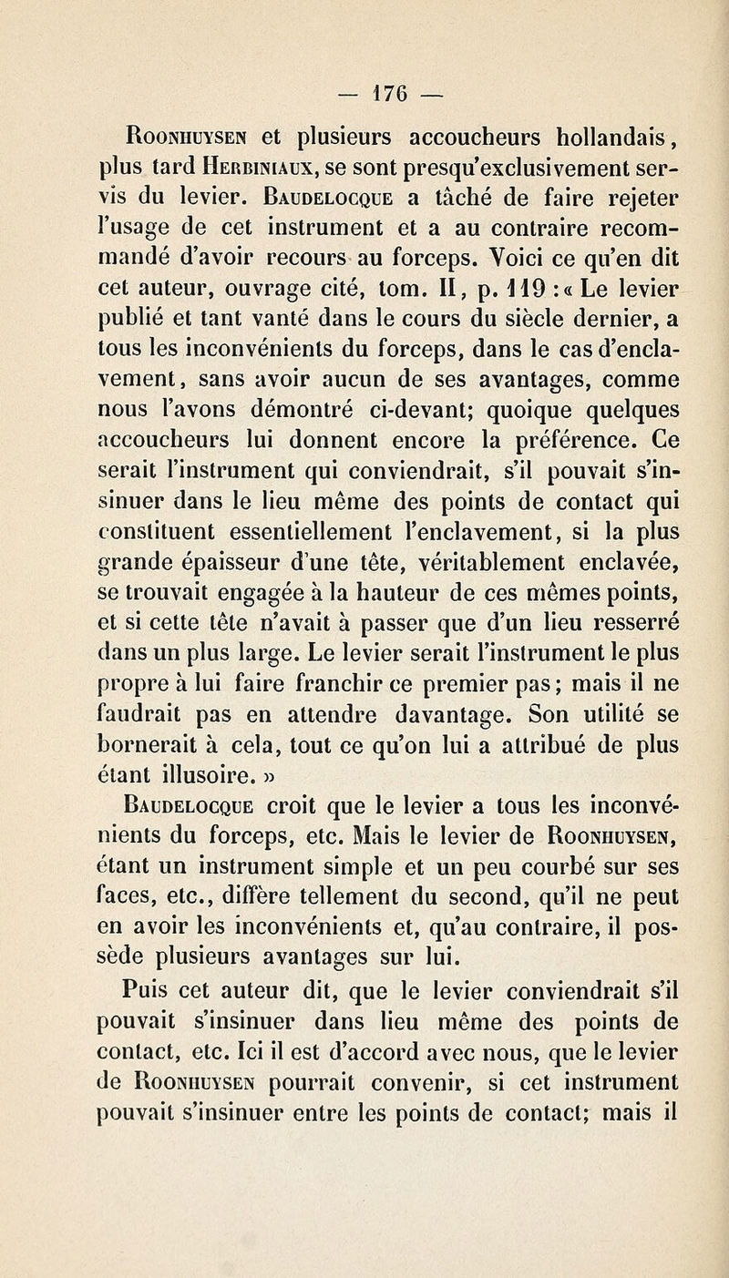 RooNHUYSEN et plusieuFS accoucheurs hollandais, plus tard Herbiniaux, se sont presqu'exclusivement ser- vis du levier. Baudelocque a tâché de faire rejeter l'usage de cet instrument et a au contraire recom- mandé d'avoir recours au forceps. Voici ce qu'en dit cet auteur, ouvrage cité, tom. Il, p. HO :« Le levier publié et tant vanté dans le cours du siècle dernier, a tous les inconvénients du forceps, dans le cas d'encla- vement, sans avoir aucun de ses avantages, comme nous l'avons démontré ci-devant; quoique quelques accoucheurs lui donnent encore la préférence. Ce serait l'instrument qui conviendrait, s'il pouvait s'in- sinuer dans le lieu même des points de contact qui constituent essentiellement l'enclavement, si la plus grande épaisseur d'une tête, véritablement enclavée, se trouvait engagée à la hauteur de ces mêmes points, et si cette tête n'avait à passer que d'un lieu resserré dans un plus large. Le levier serait l'instrument le plus propre à lui faire franchir ce premier pas ; mais il ne faudrait pas en attendre davantage. Son utilité se bornerait à cela, tout ce qu'on lui a attribué de plus étant illusoire. » Baudelocque croit que le levier a tous les inconvé- nients du forceps, etc. Mais le levier de Roonhuysen, étant un instrument simple et un peu courbé sur ses faces, etc., diffère tellement du second, qu'il ne peut en avoir les inconvénients et, qu'au contraire, il pos- sède plusieurs avantages sur lui. Puis cet auteur dit, que le levier conviendrait s'il pouvait s'insinuer dans lieu même des points de contact, etc. Ici il est d'accord avec nous, que le levier de Roonhuysen pourrait convenir, si cet instrument pouvait s'insinuer entre les points de contact; mais il