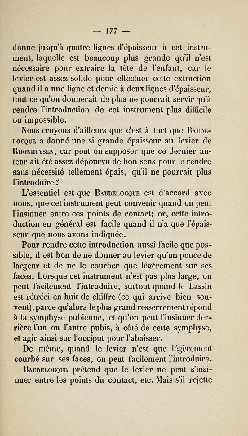 donne jusqu'à quatre lignes d'épaisseur à cet instru- ment, laquelle est beaucoup plus grande qu'il n'est nécessaire pour extraire la tête de l'enfant, car le levier est assez solide pour effectuer cette extraction quand il a une ligne et demie à deux lignes d'épaisseur, tout ce qu'on donnerait de plus ne pourrait servir qu'à rendre l'introduction de cet instrument plus difficile ou impossible. Nous croyons d'ailleurs que c'est à tort que Baude- LOCQUE a donné une si grande épaisseur au levier de RooNHUYSEN, Car peut on supposer que ce dernier au- teur ait été assez dépourvu de bon sens pour le rendre sans nécessité tellement épais, qu'il ne pourrait plus l'introduire ? L'essentiel est que Baudelocque est d'accord avec nous, que cet instrument peut convenir quand on peut l'insinuer entre ces points de contact; or, cette intro- duction en général est facile quand il n'a que l'épais- seur que nous avons indiquée. Pour rendre cette introduction aussi facile que pos- sible, il est bon de ne donner au levier qu'un pouce de largeur et de ne le courber que légèrement sur ses faces. Lorsque cet instrument n'est pas plus large, on peut facilement l'introduire, surtout quand le bassin est rétréci en huit de chiffre (ce qui arrive bien sou- vent), parce qu'alors le plus grand resserrement répond à la symphyse pubienne, et qu'on peut l'insinuer der- rière l'un ou l'autre pubis, à côté de cette symphyse, et agir ainsi sur l'occiput pour l'abaisser. De même, quand le levier n'est que légèrement courbé sur ses faces, on peut facilement l'introduire. Baudelocque prétend que le levier ne peut s'insi- nuer entre les points du contact, etc. Mais s'il rejette