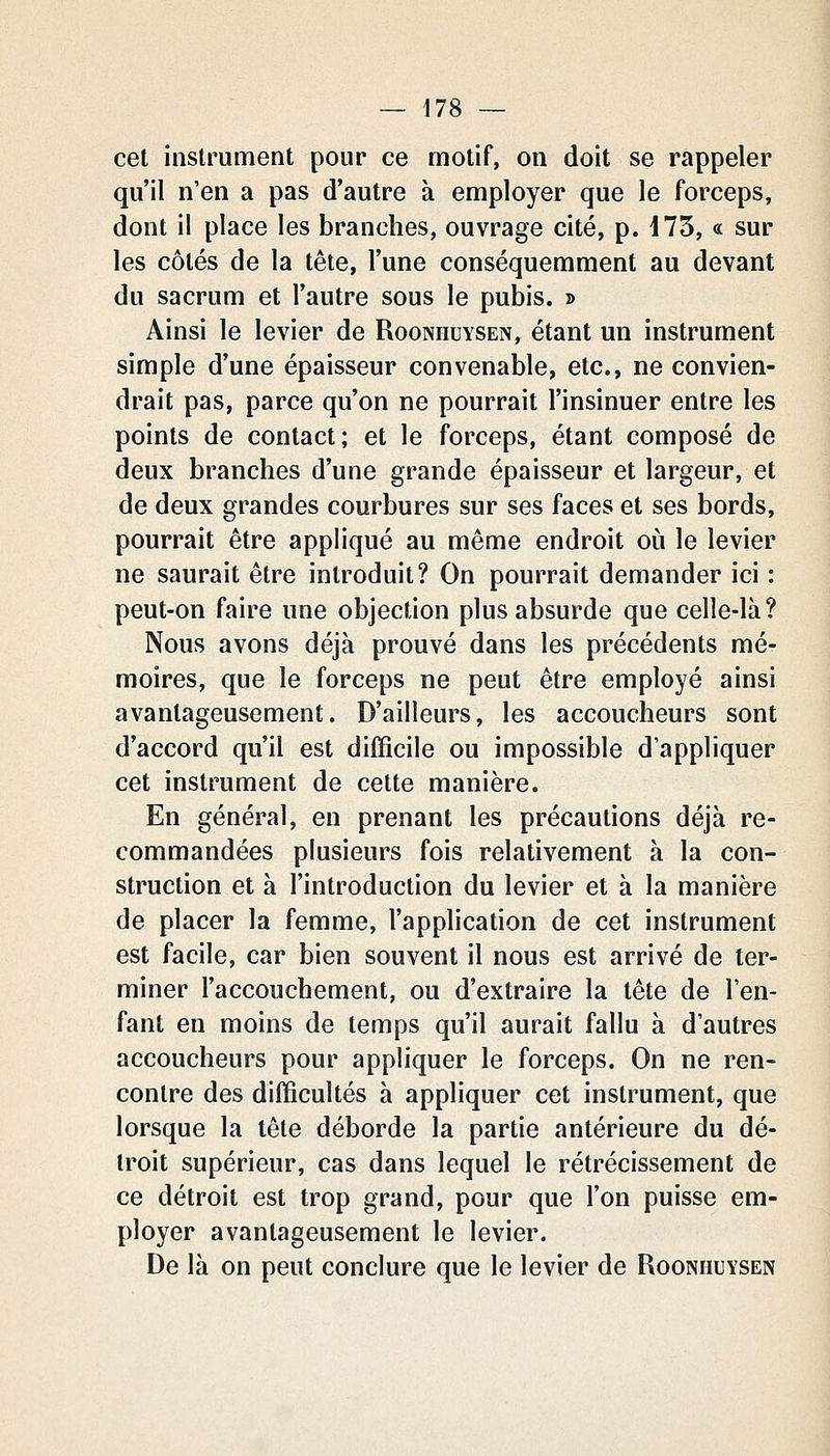 cet instrument pour ce motif, on doit se rappeler qu'il n'en a pas d'autre à employer que le forceps, dont il place les branches, ouvrage cité, p. i73, « sur les côtés de la tête, l'une conséquemment au devant du sacrum et l'autre sous le pubis. » Ainsi le levier de Rooniiuysen, étant un instrument simple d'une épaisseur convenable, etc., ne convien- drait pas, parce qu'on ne pourrait l'insinuer entre les points de contact; et le forceps, étant composé de deux branches d'une grande épaisseur et largeur, et de deux grandes courbures sur ses faces et ses bords, pourrait être appliqué au même endroit où le levier ne saurait être introduit? On pourrait demander ici : peut-on faire une objection plus absurde que celle-là? Nous avons déjà prouvé dans les précédents mé- moires, que le forceps ne peut être employé ainsi avantageusement. D'ailleurs, les accoucheurs sont d'accord qu'il est difficile ou impossible d'appliquer cet instrument de cette manière. En général, en prenant les précautions déjà re- commandées plusieurs fois relativement à la con- struction et à l'introduction du levier et à la manière de placer la femme, l'application de cet instrument est facile, car bien souvent il nous est arrivé de ter- miner l'accouchement, ou d'extraire la tête de l'en- fant en moins de temps qu'il aurait fallu à d'autres accoucheurs pour appliquer le forceps. On ne ren- contre des difficultés à appliquer cet instrument, que lorsque la tête déborde la partie antérieure du dé- troit supérieur, cas dans lequel le rétrécissement de ce détroit est trop grand, pour que l'on puisse em- ployer avantageusement le levier. De là on peut conclure que le levier de Rooniiuysen
