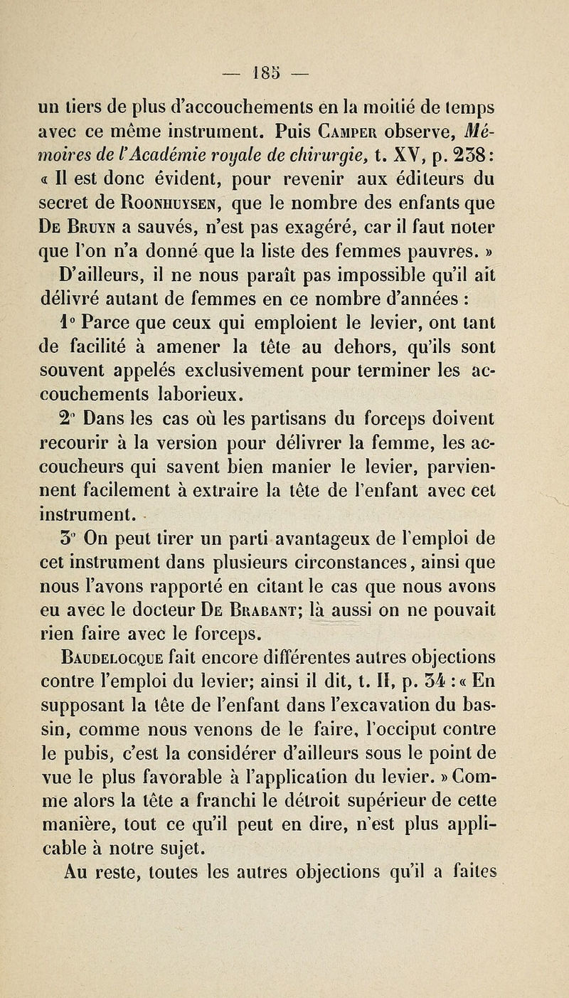 un tiers de plus d'accouchements en la moitié de (emps avec ce même instrument. Puis Camper observe, Mé- moires de l'Académie royale de chirurgie, t. XV, p. 258: « Il est donc évident, pour revenir aux éditeurs du secret de Roonhuysen, que le nombre des enfants que De Bruyn a sauvés, n'est pas exagéré, car il faut noter que l'on n'a donné que la liste des femmes pauvres. » D'ailleurs, il ne nous paraît pas impossible qu'il ait délivré autant de femmes en ce nombre d'années : i° Parce que ceux qui emploient le levier, ont tant de facilité à amener la tête au dehors, qu'ils sont souvent appelés exclusivement pour terminer les ac- couchements laborieux. 2 Dans les cas où les partisans du forceps doivent recourir à la version pour délivrer la femme, les ac- coucheurs qui savent bien manier le levier, parvien- nent facilement à extraire la tète de l'enfant avec cet instrument. 5 On peut tirer un parti avantageux de l'emploi de cet instrument dans plusieurs circonstances, ainsi que nous l'avons rapporté en citant le cas que nous avons eu avec le docteur De Brabant; là aussi on ne pouvait rien faire avec le forceps. Baudelocque fait encore différentes autres objections contre l'emploi du levier; ainsi il dit, t. II, p. 54 :« En supposant la tête de l'enfant dans l'excavation du bas- sin, comme nous venons de le faire, l'occiput contre le pubis, c'est la considérer d'ailleurs sous le point de vue le plus favorable à l'application du levier. » Com- me alors la tête a franchi le détroit supérieur de cette manière, tout ce qu'il peut en dire, n'est plus appli- cable à notre sujet. Au reste, toutes les autres objections qu'il a faites