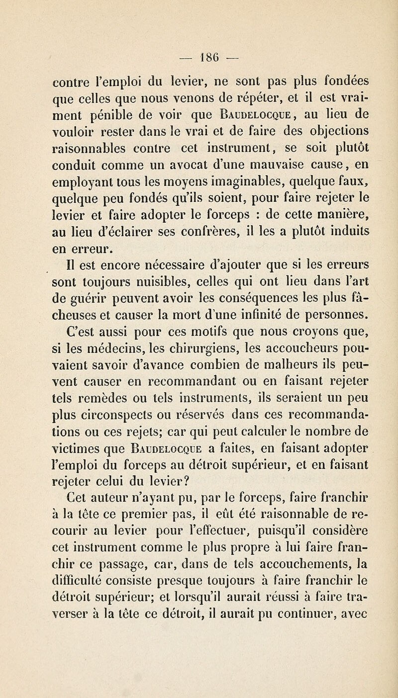 contre l'emploi du levier, ne sont pas plus fondées que celles que nous venons de répéter, et il est vrai- ment pénible de voir que Baudelocque, au lieu de vouloir rester dans le vrai et de faire des objections raisonnables contre cet instrument, se soit plutôt conduit comme un avocat d'une mauvaise cause, en employant tous les moyens imaginables, quelque faux, quelque peu fondés qu'ils soient, pour faire rejeter le levier et faire adopter le forceps : de cette manière, au lieu d'éclairer ses confrères, il les a plutôt induits en erreur. Il est encore nécessaire d'ajouter que si les erreurs sont toujours nuisibles, celles qui ont lieu dans l'art de guérir peuvent avoir les conséquences les plus fâ- cheuses et causer la mort d'une infinité de personnes. C'est aussi pour ces motifs que nous croyons que, si les médecins, les chirurgiens, les accoucheurs pou- vaient savoir d'avance combien de malheurs ils peu- vent causer en recommandant ou en faisant rejeter tels remèdes ou tels instruments, ils seraient un peu plus circonspects ou réservés dans ces recommanda- tions ou ces rejets; car qui peut calculer le nombre de victimes que Baudelocque a faites, en faisant adopter l'emploi du forceps au détroit supérieur, et en faisant rejeter celui du levier? Cet auteur n'ayant pu, par le forceps, faire franchir à la tête ce premier pas, il eût été raisonnable de re- courir au levier pour l'effectuer, puisqu'il considère cet instrument comme le plus propre à lui faire fran- chir ce passage, car, dans de tels accouchements, la difficulté consiste presque toujours à faire franchir le détroit supérieur; et lorsqu'il aurait réussi à faire tra- verser à la tête ce détroit, il aurait pu continuer, avec