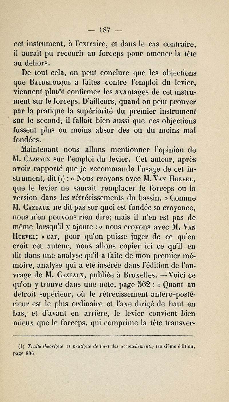 cet instrument, à l'extraire, et dans le cas contraire, il aurait pu recourir au forceps pour amener la tête au dehors. De tout cela, on peut conclure que les objections que Baudelocque a faites contre l'emploi du levier, viennent plutôt confirmer les avantages de cet instru- ment sur le forceps. D'ailleurs, quand on peut prouver par la pratique la supériorité du premier instrument sur le second, il fallait bien aussi que ces objections fussent plus ou moins absur des ou du moins mal fondées. Maintenant nous allons mentionner l'opinion de M. Cazeaux sur l'emploi du levier. Cet auteur, après avoir rapporté que je recommande l'usage de cet in- strument, dit(i) : « Nous croyons avec M. Van Huevel, que le levier ne saurait remplacer le forceps ou la version dans les rétrécissements du bassin. » Comme M. Cazeaux ne dit pas sur quoi est fondée sa croyance, nous n'en pouvons rien dire; mais il n'en est pas de même lorsqu'il y ajoute : « nous croyons avec M. Van Huevel; » car, pour qu'on puisse juger de ce qu'en croit cet auteur, nous allons copier ici ce qu'il en dit dans une analyse qu'il a faite de mon premier mé- moire, analyse qui a été insérée dans l'édition de l'ou- vrage de M. Cazeaux, publiée à Bruxelles. —Voici ce qu'on y trouve dans une note, page 562 : « Quant au détroit supérieur, oii le rétrécissement antéro-posté- rieur est le plus ordinaire et l'axe dirigé de haut en bas, et d'avant en arrière, le levier convient bien mieux que le forceps, qui comprime la tête transver- (1) Traité théorique et pratique de l'art des accouchements; troisième édition, page 886.