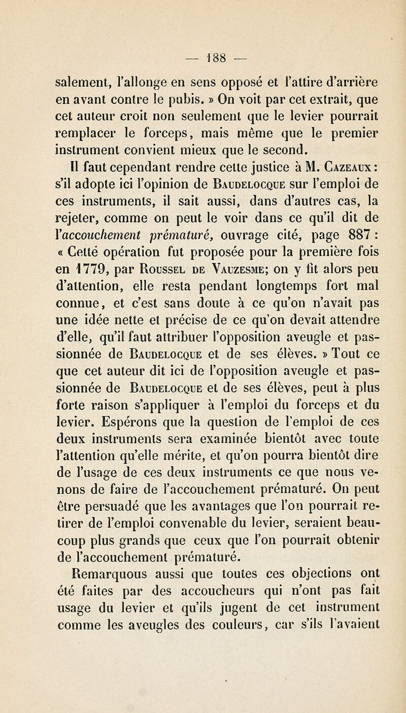 salement, l'allonge en sens opposé et l'attire d'arrière en avant contre le pubis. » On voit par cet extrait, que cet auteur croit non seulement que le levier pourrait remplacer le forceps, mais même que le premier instrument convient mieux que le second. Il faut cependant rendre celte justice à M. Cazeaux: s'il adopte ici l'opinion de Baudelocque sur l'emploi de ces instruments, il sait aussi, dans d'autres cas, la rejeter, comme on peut le voir dans ce qu'il dit de Y accouchement prématuré, ouvrage cité, page 887 : « Cette opération fut proposée pour la première fois en 1779, par Roussel de Vauzesme; on y fit alors peu d'attention, elle resta pendant longtemps fort mal connue, et c'est sans doute à ce qu'on n'avait pas une idée nette et précise de ce qu'on devait attendre d'elle, qu'il faut attribuer l'opposition aveugle et pas- sionnée de Baudelocque et de ses élèves. » Tout ce que cet auteur dit ici de l'opposition aveugle et pas- sionnée de Baudelocque et de ses élèves, peut à plus forte raison s'appliquer à l'emploi du forceps et du levier. Espérons que la question de l'emploi de ces deux instruments sera examinée bientôt avec toute l'attention qu'elle mérite, et qu'on pourra bientôt dire de l'usage de ces deux instruments ce que nous ve- nons de faire de l'accouchement prématuré. On peut être persuadé que les avantages que l'on pourrait re- tirer de l'emploi convenable du levier, seraient beau- coup plus grands que ceux que l'on pourrait obtenir de l'accouchement prématuré. Remarquons aussi que toutes ces objections ont été faites par des accoucheurs qui n'ont pas fait usage du levier et qu'ils jugent de cet instrument comme les aveugles des couleurs, car s'ils l'avaient