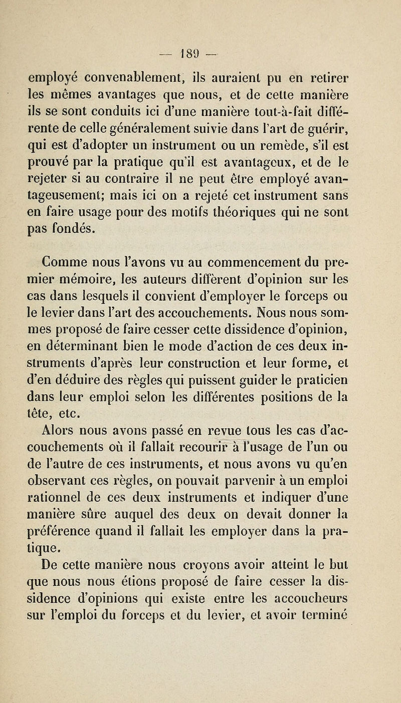 employé convenablement, ils auraient pu en retirer les mêmes avantages que nous, et de cette manière ils se sont conduits ici d'une manière tout-à-fait diffé- rente de celle généralement suivie dans l'art de guérir, qui est d'adopter un instrument ou un remède, s'il est prouvé par la pratique qu'il est avantageux, et de le rejeter si au contraire il ne peut être employé avan- tageusement; mais ici on a rejeté cet instrument sans en faire usage pour des motifs théoriques qui ne sont pas fondés. Comme nous l'avons vu au commencement du pre- mier mémoire, les auteurs diffèrent d'opinion sur les cas dans lesquels il convient d'employer le forceps ou le levier dans l'art des accouchements. Nous nous som- mes proposé de faire cesser cette dissidence d'opinion, en déterminant bien le mode d'action de ces deux in- struments d'après leur construction et leur forme, et d'en déduire des règles qui puissent guider le praticien dans leur emploi selon les différentes positions de la tête, etc. Alors nous avons passé en revue tous les cas d'ac- couchements où il fallait recourir à l'usage de l'un ou de l'autre de ces instruments, et nous avons vu qu'en observant ces règles, on pouvait parvenir à un emploi rationnel de ces deux instruments et indiquer d'une manière sûre auquel des deux on devait donner la préférence quand il fallait les employer dans la pra- tique. De cette manière nous croyons avoir atteint le but que nous nous étions proposé de faire cesser la dis- sidence d'opinions qui existe entre les accoucheurs sur l'emploi du forceps et du levier, et avoir terminé