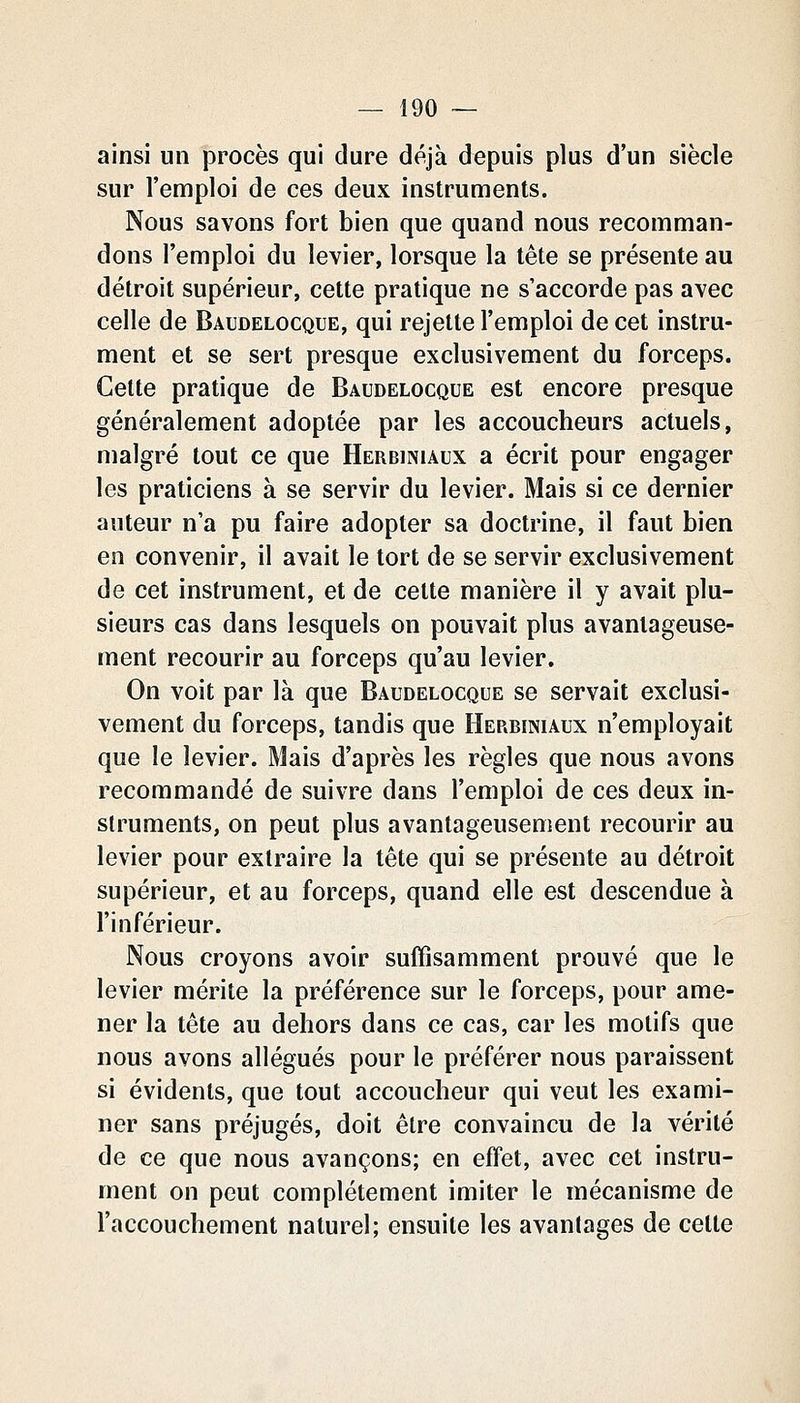 ainsi un procès qui dure déjà depuis plus d'un siècle sur l'emploi de ces deux instruments. Nous savons fort bien que quand nous recomman- dons l'emploi du levier, lorsque la tête se présente au détroit supérieur, cette pratique ne s'accorde pas avec celle de Baudelocque, qui rejette l'emploi de cet instru- ment et se sert presque exclusivement du forceps. Cette pratique de Baudelocque est encore presque généralement adoptée par les accoucheurs actuels, malgré tout ce que Herbiniaux a écrit pour engager les praticiens à se servir du levier. Mais si ce dernier auteur n'a pu faire adopter sa doctrine, il faut bien en convenir, il avait le tort de se servir exclusivement de cet instrument, et de cette manière il y avait plu- sieurs cas dans lesquels on pouvait plus avantageuse- ment recourir au forceps qu'au levier. On voit par là que Baudelocque se servait exclusi- vement du forceps, tandis que Herbiniaux n'employait que le levier. Mais d'après les règles que nous avons recommandé de suivre dans l'emploi de ces deux in- struments, on peut plus avantageusement recourir au levier pour extraire la tête qui se présente au détroit supérieur, et au forceps, quand elle est descendue à l'inférieur. Nous croyons avoir suffisamment prouvé que le levier mérite la préférence sur le forceps, pour ame- ner la tête au dehors dans ce cas, car les motifs que nous avons allégués pour le préférer nous paraissent si évidents, que tout accoucheur qui veut les exami- ner sans préjugés, doit être convaincu de la vérité de ce que nous avançons; en effet, avec cet instru- ment on peut complètement imiter le mécanisme de l'accouchement naturel; ensuite les avantages de cette