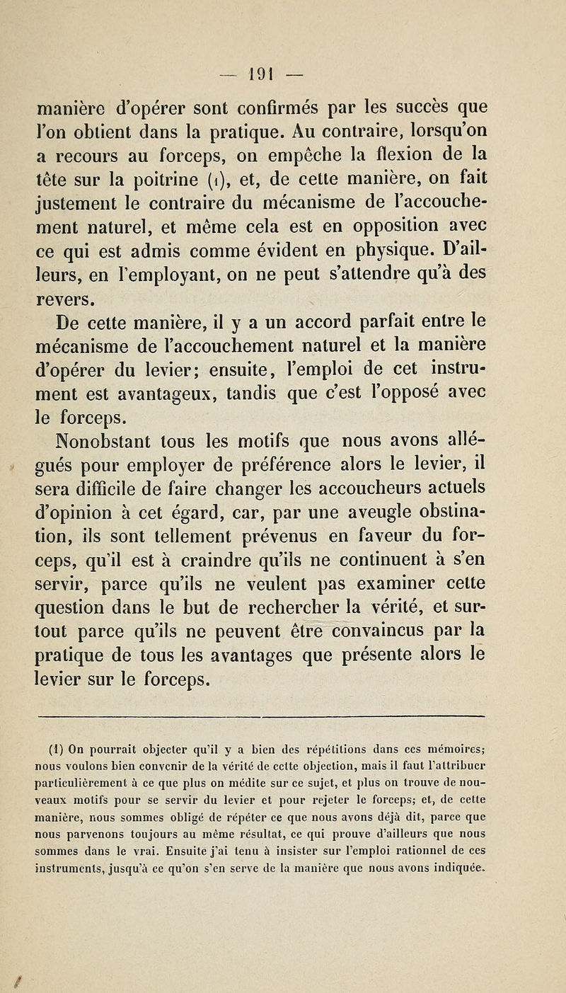 manière d'opérer sont confirmés par les succès que l'on obtient dans la pratique. Au contraire, lorsqu'on a recours au forceps, on empêche la flexion de la tête sur la poitrine (i), et, de cette manière, on fait justement le contraire du mécanisme de l'accouche- ment naturel, et même cela est en opposition avec ce qui est admis comme évident en physique. D'ail- leurs, en l'employant, on ne peut s'attendre qu'à des revers. De cette manière, il y a un accord parfait entre le mécanisme de l'accouchement naturel et la manière d'opérer du levier; ensuite, l'emploi de cet instru- ment est avantageux, tandis que c'est l'opposé avec le forceps. Nonobstant tous les motifs que nous avons allé- gués pour employer de préférence alors le levier, il sera difficile de faire changer les accoucheurs actuels d'opinion à cet égard, car, par une aveugle obstina- tion, ils sont tellement prévenus en faveur du for- ceps, qu'il est à craindre qu'ils ne continuent à s'en servir, parce qu'ils ne veulent pas examiner cette question dans le but de rechercher la vérité, et sur- tout parce qu'ils ne peuvent être convaincus par la pratique de tous les avantages que présente alors le levier sur le forceps. (1) On pourrait objecter qu'il y a bien des répétitions dans ces mémoires; nous voulons bien convenir de la vérité de cette objection, mais il faut Tattribucr particulièrement à ce que plus on médite sur ce sujet, et plus on trouve de nou- veaux motifs pour se servir du levier et pour rejeter le forceps; et, de celte manière, nous sommes obligé de répéter ce que nous avons déjà dit, parce que nous parvenons toujours au même résultat, ce qui prouve d'ailleurs que nous sommes dans le vrai. Ensuite j'ai tenu à insister sur l'emploi rationnel de ces instruments, jusqu'à ce qu'on s'en serve de la manière que nous avons indiquée.