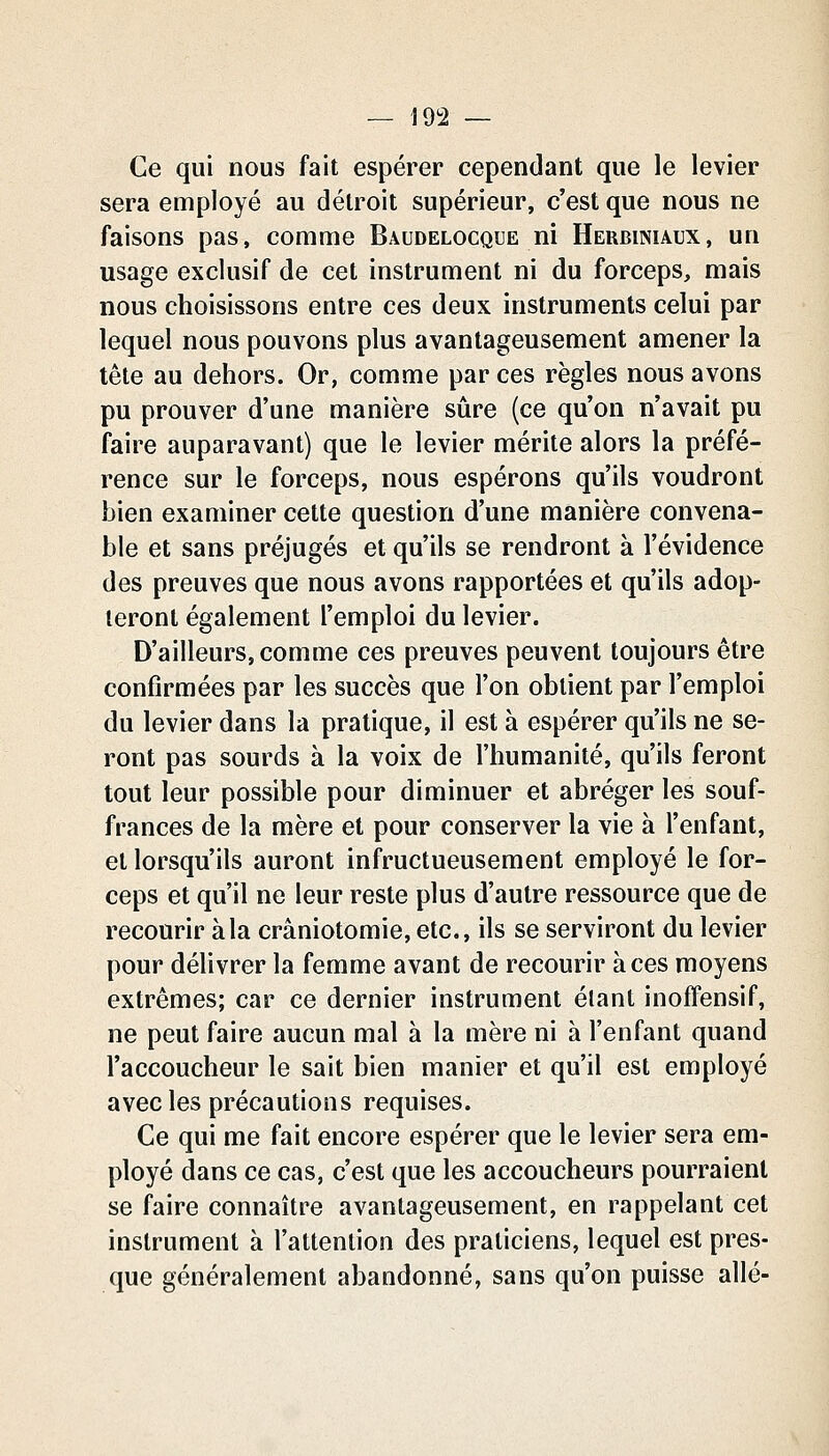 Ce qui nous fait espérer cependant que le levier sera employé au détroit supérieur, c'est que nous ne faisons pas, comme Baudelocque ni Hehbiniaux, un usage exclusif de cet instrument ni du forceps, mais nous choisissons entre ces deux instruments celui par lequel nous pouvons plus avantageusement amener la tête au dehors. Or, comme par ces règles nous avons pu prouver d'une manière sûre (ce qu'on n'avait pu faire auparavant) que le levier mérite alors la préfé- rence sur le forceps, nous espérons qu'ils voudront bien examiner cette question d'une manière convena- ble et sans préjugés et qu'ils se rendront à l'évidence des preuves que nous avons rapportées et qu'ils adop- teront également l'emploi du levier. D'ailleurs, comme ces preuves peuvent toujours être confirmées par les succès que l'on obtient par l'emploi du levier dans la pratique, il est à espérer qu'ils ne se- ront pas sourds à la voix de l'humanité, qu'ils feront tout leur possible pour diminuer et abréger les souf- frances de la mère et pour conserver la vie à l'enfant, et lorsqu'ils auront infructueusement employé le for- ceps et qu'il ne leur reste plus d'autre ressource que de recourir à la crâniotomie, etc., ils se serviront du levier pour délivrer la femme avant de recourir à ces moyens extrêmes; car ce dernier instrument étant inoffensif, ne peut faire aucun mal à la mère ni à l'enfant quand l'accoucheur le sait bien manier et qu'il est employé avec les précautions requises. Ce qui me fait encore espérer que le levier sera em- ployé dans ce cas, c'est que les accoucheurs pourraient se faire connaître avantageusement, en rappelant cet instrument à l'attention des praticiens, lequel est pres- que généralement abandonné, sans qu'on puisse allé-