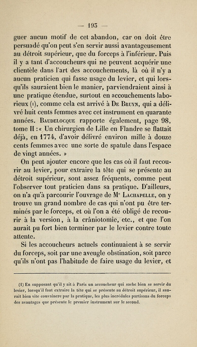 guer aucun motif de cet abandon, car on doit être persuadé qu'on peut s'en servir aussi avantageusement au détroit supérieur, que du forceps à l'inférieur. Puis il y a tant d'accoucheurs qui ne peuvent acquérir une clientèle dans l'art des accouchements, là où il n'y a aucun praticien qui fasse usage du levier, et qui lors- qu'ils sauraient bien le manier, parviendraient ainsi à une pratique étendue, surtout en accouchements labo- rieux (i), comme cela est arrivé à De Bruyn, qui a déli- vré huit cents femmes avec cet instrument en quarante années. Baudelocque rapporte également, page 98, tome II : « Un chirurgien de Lille en Flandre se flattait déjà, en 1774, d'avoir délivré environ mille à douze cents femmes avec une sorte de spatule dans l'espace de vingt années. » On peut ajouter encore que les cas où il faut recou- rir au levier, pour extraire la tête qui se présente au détroit supérieur, sont assez fréquents, comme peut l'observer tout praticien dans sa pratique. D'ailleurs, on n'a qu'à parcourir l'ouvrage de M' Lachapelle, on y trouve un grand nombre de cas qui n'ont pu être ter- minés par le forceps, et où l'on a été obligé de recou- rir à la version, à la crâniotomie, etc., et que l'on aurait pu fort bien terminer par le levier contre toute attente. Si les accoucheurs actuels continuaient à se servir du forceps, soit par une aveugle obstination, soit parce qu'ils n'ont pas l'habitude de faire usage du levier, et (1) En supposant qu'il y ait à Paris un accoucheur qui sache bien se servir du levier, lorsqu'il faut extraire la tête qui se présente au détroit supérieur, il sau- rait bien vile convaincre par la pratique, les plus incrédules partisans du forceps des avantages que présente le premier instrument sur le second.