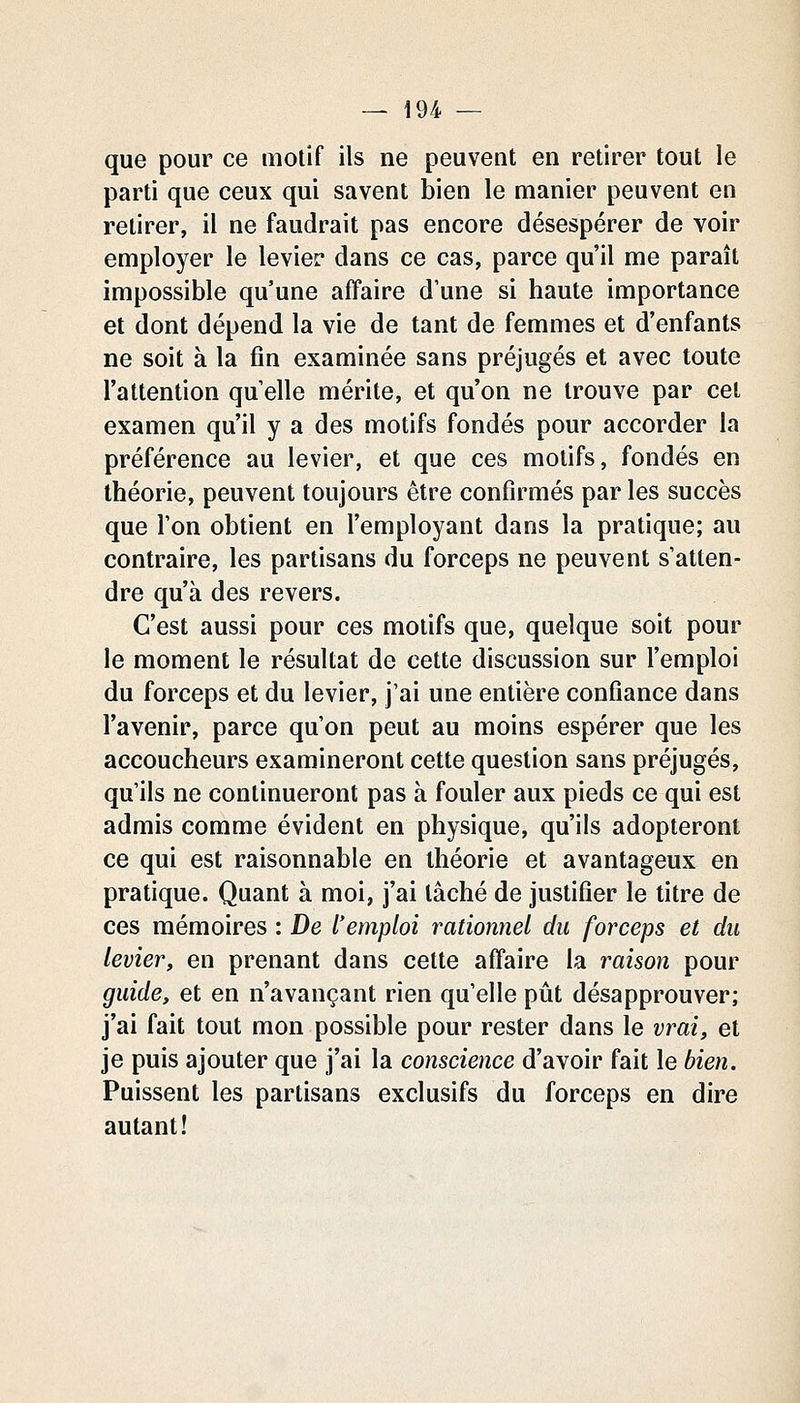 que pour ce motif ils ne peuvent en retirer tout le parti que ceux qui savent bien le manier peuvent en retirer, il ne faudrait pas encore désespérer de voir employer le levier dans ce cas, parce qu'il me paraît impossible qu'une affaire d'une si haute importance et dont dépend la vie de tant de femmes et d'enfants ne soit à la fin examinée sans préjugés et avec toute l'attention qu elle mérite, et qu'on ne trouve par cet examen qu'il y a des motifs fondés pour accorder la préférence au levier, et que ces motifs, fondés en théorie, peuvent toujours être confirmés par les succès que l'on obtient en l'employant dans la pratique; au contraire, les partisans du forceps ne peuvent s'atten- dre qu'à des revers. C'est aussi pour ces motifs que, quelque soit pour le moment le résultat de cette discussion sur l'emploi du forceps et du levier, j'ai une entière confiance dans l'avenir, parce qu'on peut au moins espérer que les accoucheurs examineront cette question sans préjugés, qu'ils ne continueront pas à fouler aux pieds ce qui est admis comme évident en physique, qu'ils adopteront ce qui est raisonnable en théorie et avantageux en pratique. Quant à moi, j'ai tâché de justifier le titre de ces mémoires : De l'emploi rationnel du forceps et du levier, en prenant dans cette affaire la raison pour guide, et en n'avançant rien qu'elle pût désapprouver; j'ai fait tout mon possible pour rester dans le vrai, et je puis ajouter que j'ai la conscience d'avoir fait le bien. Puissent les partisans exclusifs du forceps en dire autant!