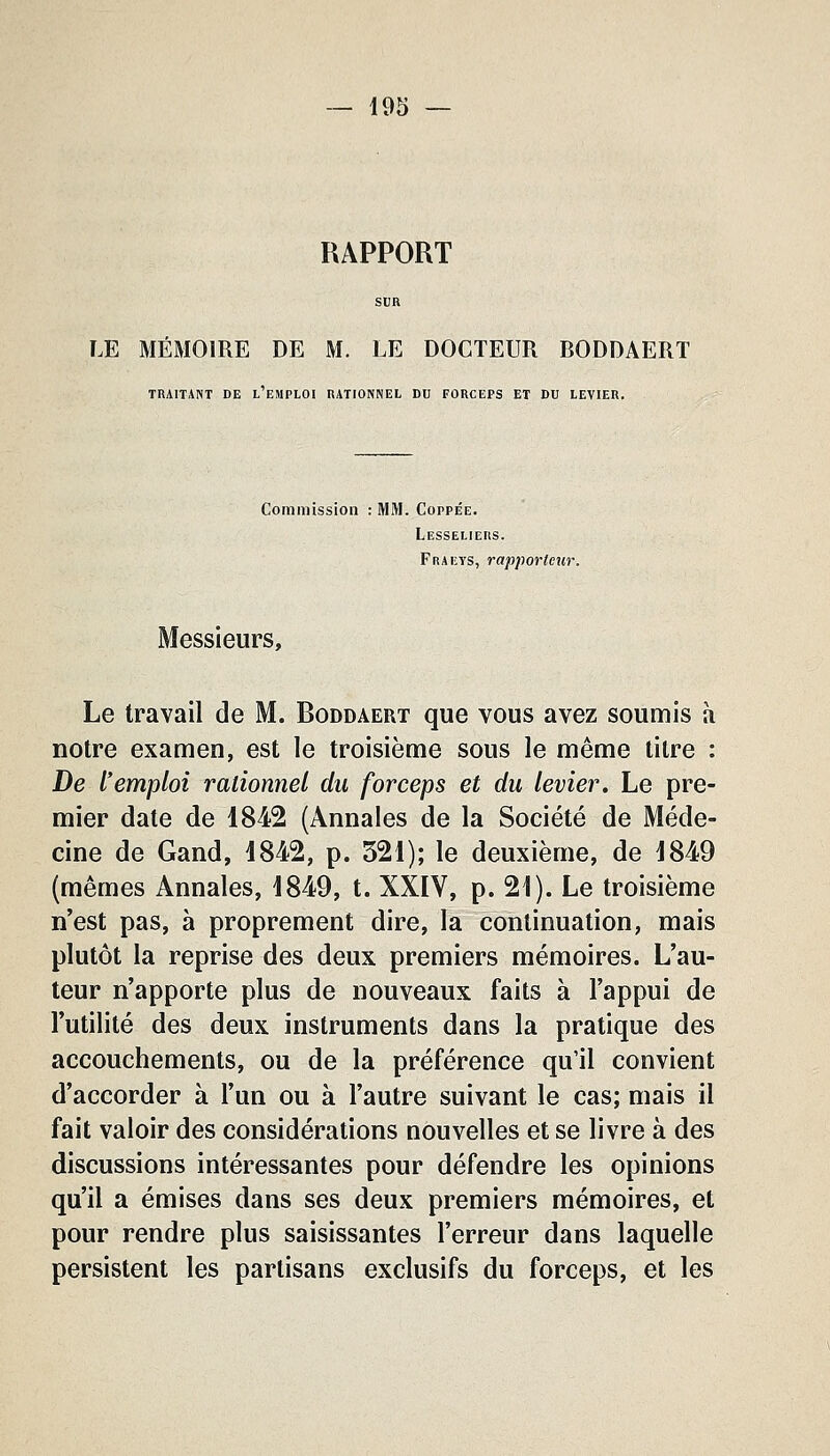 RAPPORT SCR LE MÉMOIRE DE M. LE DOCTEUR BODDAERT TRAITANT DE l'eMPLOI RATIONNEL DU FORCEPS ET DU LEVIER. Commission : MM. Coppée. Lesseliers. Fraeys, rapporteur. Messieurs, Le travail de M. Roddaert que vous avez soumis à notre examen, est le troisième sous le même titre : De l'emploi rationnel du forceps et du levier. Le pre- mier date de 1842 (Annales de la Société de Méde- cine de Gand, 1842, p. 521); le deuxième, de 1849 (mêmes Annales, 1849, t. XXIV, p. 21). Le troisième n'est pas, à proprement dire, la continuation, mais plutôt la reprise des deux premiers mémoires. L'au- teur n'apporte plus de nouveaux faits à l'appui de l'utilité des deux instruments dans la pratique des accouchements, ou de la préférence qu'il convient d'accorder à l'un ou à l'autre suivant le cas; mais il fait valoir des considérations nouvelles et se livre à des discussions intéressantes pour défendre les opinions qu'il a émises dans ses deux premiers mémoires, et pour rendre plus saisissantes l'erreur dans laquelle persistent les partisans exclusifs du forceps, et les