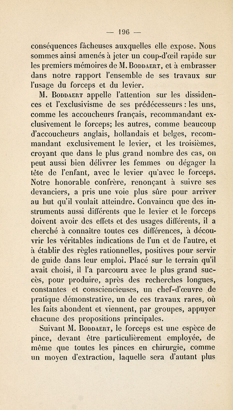conséquences fâcheuses auxquelles elle expose. Nous sommes ainsi amenés à jeter un coup-d'œil rapide sur les premiers mémoires de M.Boddâert, et à embrasser dans notre rapport l'ensemble de ses travaux sur l'usage du forceps et du levier. M. BoDDAERT appelle l'attention sur les dissiden- ces et l'exclusivisme de ses prédécesseurs : les uns, comme les accoucheurs français, recommandant ex- clusivement le forceps; les autres, comme beaucoup d'accoucheurs anglais, hollandais et belges, recom- mandant exclusivement le levier, et les troisièmes, croyant que dans le plus grand nombre des cas, on peut aussi bien délivrer les femmes ou dégager la tête de l'enfant, avec le levier qu'avec le forceps. Notre honorable confrère, renonçant à suivre ses devanciers, a pris une voie plus sûre pour arriver au but qu'il voulait atteindre. Convaincu que des in- struments aussi différents que le levier et le forceps doivent avoir des effets et des usages différents, il a cherché à connaître toutes ces différences, à décou- vrir les véritables indications de l'un et de l'autre, et à établir des règles rationnelles, positives pour servir de guide dans leur emploi. Placé sur le terrain qu'il avait choisi, il l'a parcouru avec le plus grand suc- cès, pour produire, après des recherches longues, constantes et consciencieuses, un chef-d'œuvre de pratique démonstrative, un de ces travaux rares, où les faits abondent et viennent, par groupes, appuyer chacune des propositions principales. Suivant M. Boddaeut, le forceps est une espèce de pince, devant être particulièrement employée, de même que toutes les pinces en chirurgie, comme un moyen d'extraction, laquelle sera d'autant plus