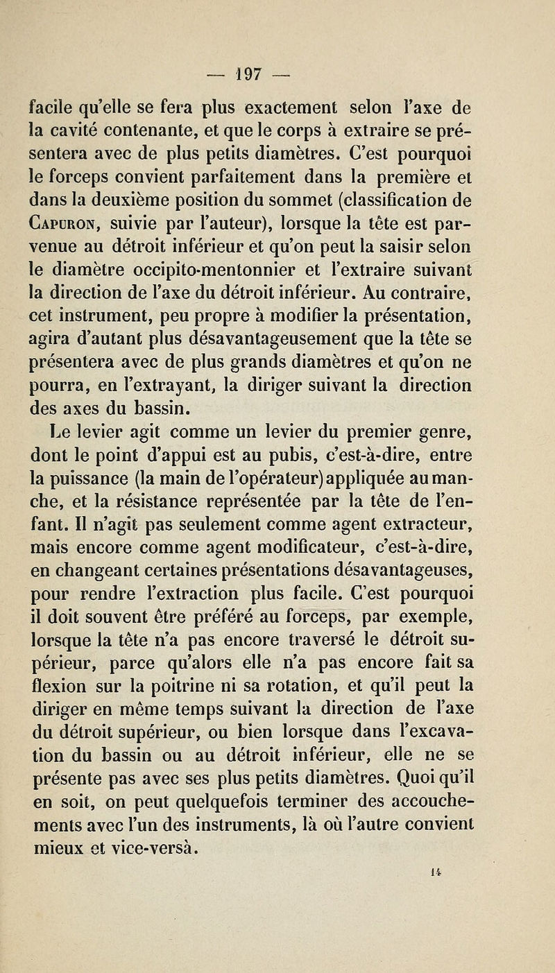 facile qu'elle se fera plus exactement selon Taxe de la cavité contenante, et que le corps à extraire se pré- sentera avec de plus petits diamètres. C'est pourquoi le forceps convient parfaitement dans la première et dans la deuxième position du sommet (classification de Capuron, suivie par l'auteur), lorsque la tête est par- venue au détroit inférieur et qu'on peut la saisir selon le diamètre occipito-mentonnier et l'extraire suivant la direction de l'axe du détroit inférieur. Au contraire, cet instrument, peu propre à modifier la présentation, agira d'autant plus désavantageusement que la tête se présentera avec de plus grands diamètres et qu'on ne pourra, en l'extrayant, la diriger suivant la direction des axes du bassin. Le levier agit comme un levier du premier genre, dont le point d'appui est au pubis, c'est-à-dire, entre la puissance (la main de l'opérateur) appliquée au man- che, et la résistance représentée par la tête de l'en- fant. Il n'agit pas seulement comme agent extracteur, mais encore comme agent modificateur, c'est-à-dire, en changeant certaines présentations désavantageuses, pour rendre l'extraction plus facile. C'est pourquoi il doit souvent être préféré au forceps, par exemple, lorsque la tête n'a pas encore traversé le détroit su- périeur, parce qu'alors elle n'a pas encore fait sa flexion sur la poitrine ni sa rotation, et qu'il peut la diriger en même temps suivant la direction de l'axe du détroit supérieur, ou bien lorsque dans l'excava- tion du bassin ou au détroit inférieur, elle ne se présente pas avec ses plus petits diamètres. Quoi qu'il en soit, on peut quelquefois terminer des accouche- ments avec l'un des instruments, là où l'autre convient mieux et vice-versà. 14