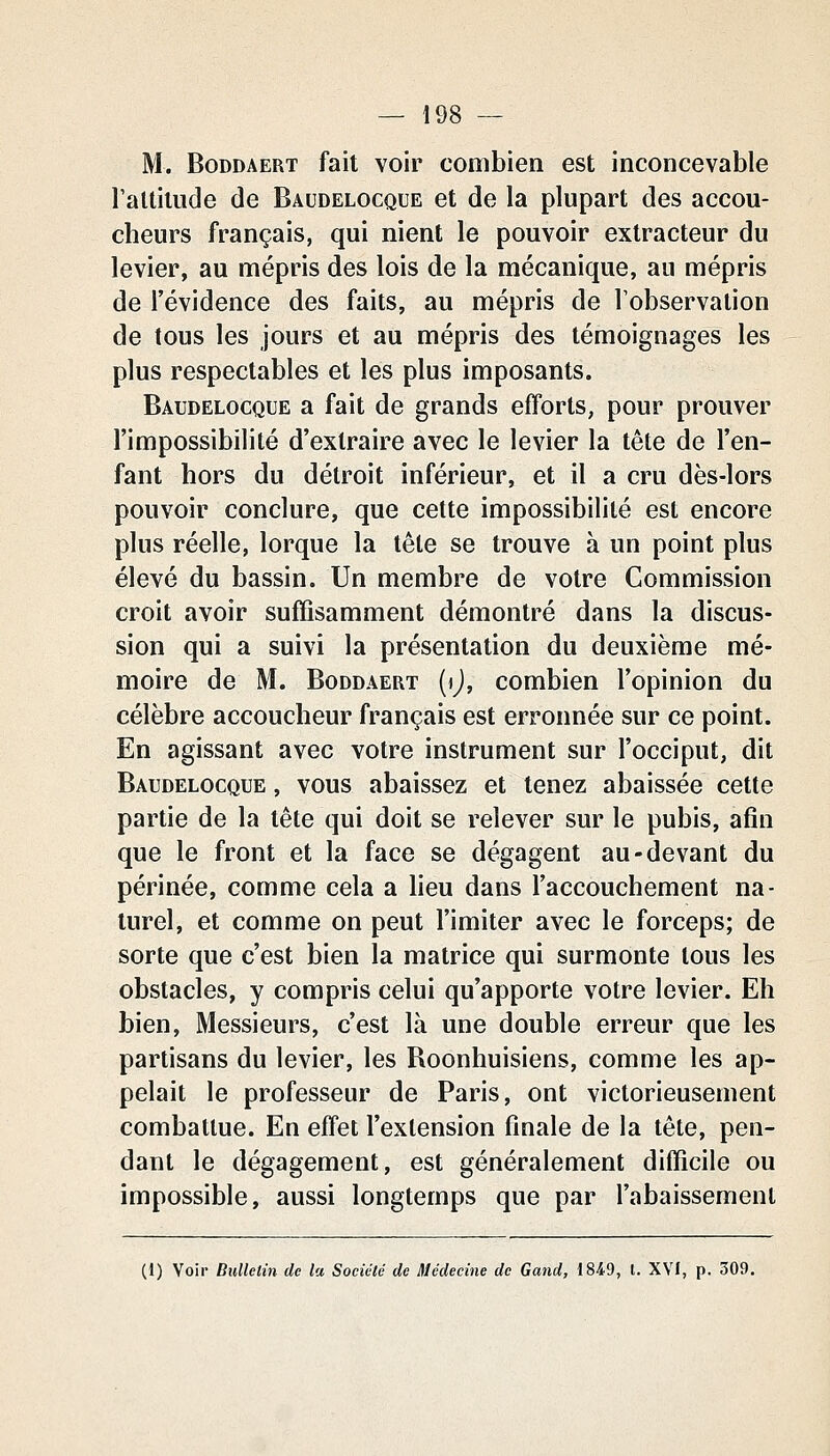 M. BoDDAERT fait voir combien est inconcevable l'altitude de Baudelocque et de la plupart des accou- cheurs français, qui nient le pouvoir extracteur du levier, au mépris des lois de la mécanique, au mépris de l'évidence des faits, au mépris de Tobservalion de tous les jours et au mépris des témoignages les plus respectables et les plus imposants. Baudelocque a fait de grands efforts, pour prouver l'impossibilité d'extraire avec le levier la tête de l'en- fant hors du détroit inférieur, et il a cru dès-lors pouvoir conclure, que cette impossibilité est encore plus réelle, lorque la tête se trouve à un point plus élevé du bassin. Un membre de votre Commission croit avoir suffisamment démontré dans la discus- sion qui a suivi la présentation du deuxième mé- moire de M. Boddâert (ij, combien l'opinion du célèbre accoucheur français est erronnée sur ce point. En agissant avec votre instrument sur l'occiput, dit Baudelocque , vous abaissez et tenez abaissée cette partie de la tête qui doit se relever sur le pubis, afin que le front et la face se dégagent au-devant du périnée, comme cela a lieu dans l'accouchement na- turel, et comme on peut l'imiter avec le forceps; de sorte que c'est bien la matrice qui surmonte tous les obstacles, y compris celui qu'apporte votre levier. Eh bien, Messieurs, c'est là une double erreur que les partisans du levier, les Roonhuisiens, comme les ap- pelait le professeur de Paris, ont victorieusement combattue. En effet l'extension finale de la tête, pen- dant le dégagement, est généralement difficile ou impossible, aussi longtemps que par l'abaissement (1) Voir Bulletin de la Société de médecine de Gand, 1849, l. XVI, p. 309.